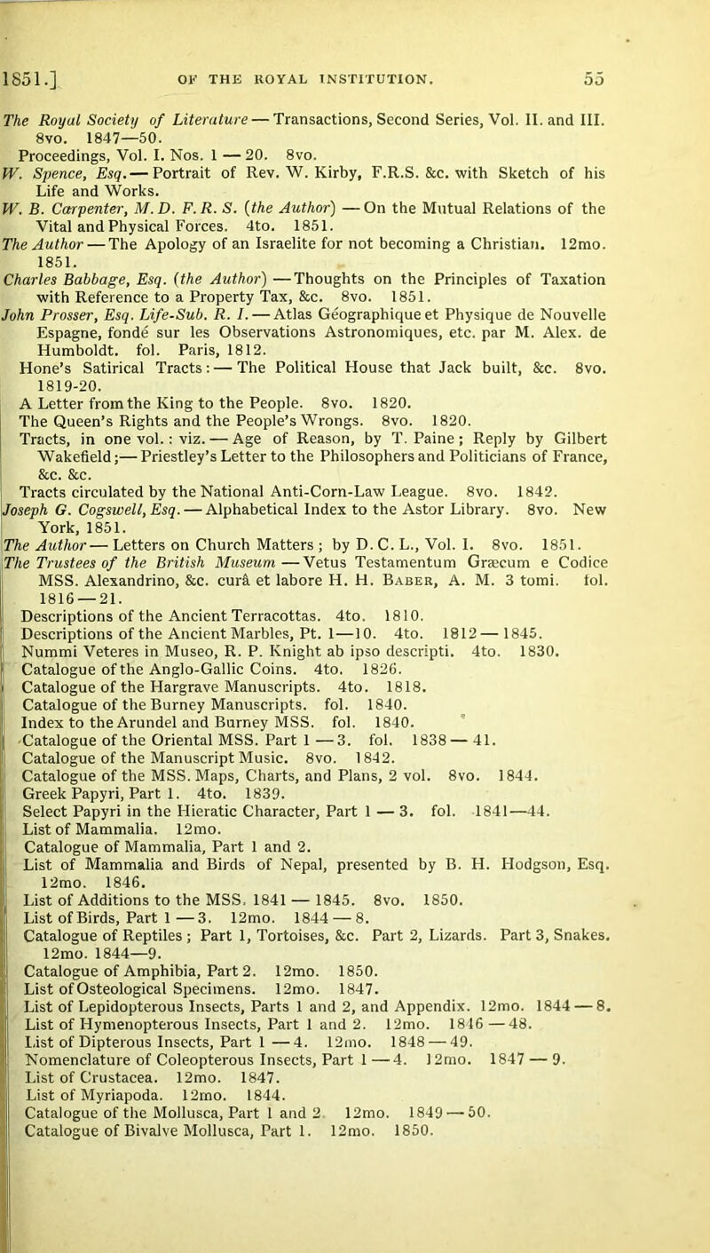 The Royul Society of Literature — Transactions, Second Series, Vol. II. and III. 8vo. 1847—50. Proceedings, Vol. I. Nos. 1 —20. 8vo. W. Spence, Esq.— Portrait of Rev. W. Kirby, F.R.S. &c. with Sketch of his Life and Works. W. B. Carpenter, M.D. F.R. S. (the Author) —On the Mutual Relations of the Vital and Physical Forces. 4to. 1851. The Author — The Apology of an Israelite for not becoming a Christian. 12mo. 1851. Charles Babbage, Esq. (the Author) —Thoughts on the Principles of Taxation with Reference to a Property Tax, &c. 8vo. 1851. John Prosser, Esq. Life-Sub. R. I. — Atlas Geographique et Physique de Nouvelle Espagne, fonde sur les Observations Astronomiques, etc. par M. Alex, de Humboldt, fol. Paris, 1812. Hone’s Satirical Tracts: — The Political House that Jack built, &c. 8vo. 1819-20. A Letter from the King to the People. 8vo. 1820. The Queen’s Rights and the People’s Wrongs. 8vo. 1820. Tracts, in one vol.: viz. — Age of Reason, by T. Paine; Reply by Gilbert Wakefield;— Priestley’s Letter to the Philosophers and Politicians of France, &c. &c. Tracts circulated by the National Anti-Corn-Law League. 8vo. 1842. Joseph G. Cogswell, Esq. — Alphabetical Index to the Astor Library. 8vo. New York, 1851. \The Author—Letters on Church Matters ; by D. C. L., Vol. 1. 8vo. 1851. The Trustees of the British Museum—Vetus Testamentum Graecum e Codice MSS. Alexandrino, &c. cura et labore H. H. Baber, A. M. 3 tomi. tol. 1816 — 21. Descriptions of the Ancient Terracottas. 4to. 1810. Descriptions of the Ancient Marbles, Pt. 1—10. 4to. 1812— 1845. Nummi Veteres in Museo, R. P. Knight ab ipso descripti. 4to. 1830. Catalogue of the Anglo-Gallic Coins. 4to. 1826. Catalogue of the Hargrave Manuscripts. 4to. 1818. Catalogue of the Burney Manuscripts, fol. 1840. Index to the Arundel and Burney MSS. fol. 1840. Catalogue of the Oriental MSS. Part 1—3. fol. 1838 — 41. Catalogue of the Manuscript Music. 8vo. 1842. Catalogue of the MSS. Maps, Charts, and Plans, 2 vol. 8vo. 1844. j Greek Papyri, Part 1. 4to. 1839. Select Papyri in the Hieratic Character, Part 1 — 3. fol. 1841—44. List of Mammalia. 12mo. Catalogue of Mammalia, Part 1 and 2. List of Mammalia and Birds of Nepal, presented by B. H. Hodgson, Esq. 12mo. 1846. List of Additions to the MSS, 1841 — 1845. 8vo. 1850. List of Birds, Part 1—3. 12mo. 1844 — 8. Catalogue of Reptiles ; Part 1, Tortoises, &c. Part 2, Lizards. Part 3, Snakes. 12mo. 1844—9. Catalogue of Amphibia, Part 2. 12mo. 1850. List of Osteological Specimens. 12mo. 1847. List of Lepidopterous Insects, Parts 1 and 2, and Appendix. 12mo. 1844 — 8. List of Hymenopterous Insects, Part 1 and 2. 12mo. 1846 —48. List of Dipterous Insects, Part 1—4. 12mo. 1848 — 49. Nomenclature of Coleopterous Insects, Part 1—4. 12mo. 1847 — 9. List of Crustacea. 12mo. 1847. List of Myriapoda. 12mo. 1844. Catalogue of the Mollusca, Part 1 and 2 12mo. 1849 — 50.