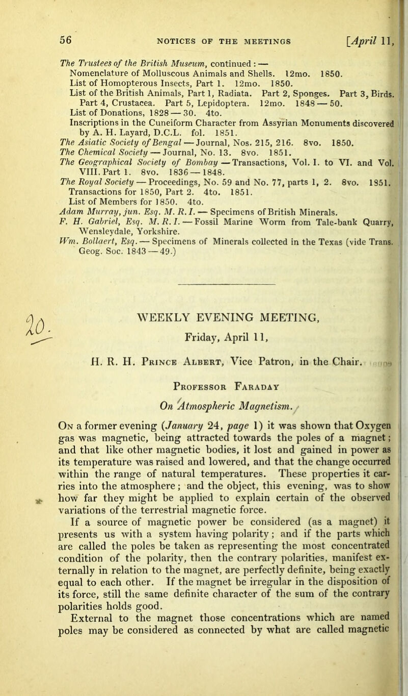 The Trustees of the British Museum, continued : — Nomenclature of Molluscous Animals and Shells. 12mo. 1850. List of Homopterous Insects. Part 1. 12mo. 1850. List of the British Animals, Part 1, Radiata. Part 2, Sponges. Part 3, Birds. Part 4, Crustacea. Part 5, Lepidoptera. 12mo. 1848—'50. List of Donations, 1828 — 30. 4to. Inscriptions in the Cuneiform Character from Assyrian Monuments discovered by A. H. Layard, D.C.L. fol. 1851. The Asiatic Society of Bengal — Journal, Nos. 215, 216. 8vo. 1850. The Chemical Society — Journal, No. 13. 8vo. 1851. The Geographical Society of Bombay—Transactions, Vol. I. to VI. and Vol. VIII.Parti. 8vo. 1836 — 1848. The Royal Society — Proceedings, No. 59 and No. 77, parts 1, 2. 8vo. 1851. Transactions for 1850, Part 2. 4to. 1851. List of Members for 1850. 4to. Adam Murray, jun. Esq. M. R.I. — Specimens of British Minerals. F. H. Gabriel, Esq. M.R.I. — Fossil Marine Worm from Tale-bank Quarry, Wensleydale, Yorkshire. Wm. Bollaert, Esq. — Specimens of Minerals collected in the Texas (vide Trans. Geog. Soc. 1843—49.) WEEKLY EVENING MEETING, Friday, April 11, H. R. H. Prince Albert, Vice Patron, in the Chair. Professor Faraday On 'Atmospheric Magnetism. On a former evening (January 24, page 1) it was shown that Oxygen gas was magnetic, being attracted towards the poles of a magnet; and that like other magnetic bodies, it lost and gained in power as its temperature was raised and lowered, and that the change occurred within the range of natural temperatures. These properties it car- ries into the atmosphere; and the object, this evening, was to show how far they might be applied to explain certain of the observed variations of the terrestrial magnetic force. If a source of magnetic power be considered (as a magnet) it presents us with a system having polarity; and if the parts which are called the poles be taken as representing the most concentrated condition of the polarity, then the contrary polarities, manifest ex- ternally in relation to the magnet, are perfectly definite, being exactly equal to each other. If the magnet be irregular in the disposition of its force, still the same definite chai'acter of the sum of the contrary polarities holds good. External to the magnet those concentrations which are named poles may be considered as connected by what are called magnetic