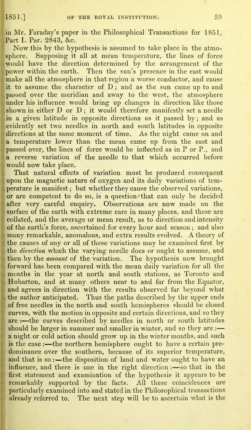 in Mr. Faraday’s paper in the Philosophical Transactions for 1851, Part I. Par. 2843, &c. Now this by the hypothesis is assumed to take place in the atmo- isphere. Supposing it all at mean temperature, the lines of force would have the direction determined by the arrangement of the Ipower within the earth. Then the sun’s presence in the east would jmake all the atmosphere in that region a worse conductor, and cause jit to assume the character of D ; and as the sun came up to and passed over the meridian and away to the west, the atmosphere under his influence would bring up changes in direction like those shown in either D or D; it would therefore manifestly set a needle in a given latitude in opposite directions as it passed by; and as evidently set two needles in north and south latitudes in opposite directions at the same moment of time. As the night came on and a temperature lower than the mean came up from the east and passed over, the lines of force would be inflected as in P or P., and a reverse variation of the needle to that which occurred before would now take place. That natural efi’ects of variation must be produced consequent upon the magnetic nature of oxygen and its daily variations of tem- perature is manifest; but whether they cause the observed variations, or are competent to do so, is a question that can only be decided after very careful enquiry. Observations are now made on the surface of the earth with extreme care in many places, and these are collated, and the average or mean result, as to direction and intensity I of the earth’s force, ascertained for every hour and season ; and also many remarkable, anomalous, and extra results evolved. A theory of ;the causes of any or all of these variations may be examined first by the direction which the varying needle does or ought to assume, and then by the amount of the variation. The hypothesis now brought forward has been compared with the mean daily variation for all the months in the year at north and south stations, as Toronto and Hobarton, and at many others near to and far from the Equator, ; and agrees in direction with the results observed far beyond what the author anticipated. Thus the paths described by the upper ends of free needles in the north and south hemispheres should be closed i curves, with the motion in opposite and certain directions, and so they ! are:—the curves described by needles in north or south latitudes should be larger in summer and smaller in winter, and so they are :— a night or cold action should grow up in the winter months, and such I is the case:—the northern hemisphere ought to have a certain pre- dominance over the southern, because of its superior temperature, and that is so:—the disposition of land and water ought to have an influence, and there is one in the right direction :—so that in the first statement and examination of the hypothesis it appears to be remarkably supported by the facts. All these coincidences are particularly examined into and stated in the Philosophical transactions already referred to. The next step will be to ascertain what is the