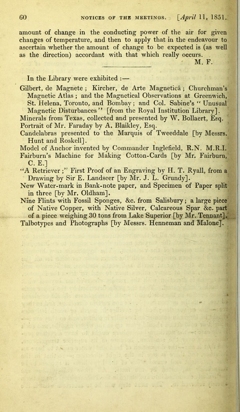 amount of change in the conducting power of the air for given changes of temperature, and then to apply that in the endeavour to ascertain whether the amount of change to be expected is (as well as the direction) accordant with that which really occurs. M. F. In the Library were exhibited :— Gilbert, de Magnete ; Kircher, de Arte Magnetica; Churchman’s Magnetic Atlas ; and the Magnetical Observations at Greenwich, St. Helena, Toronto, and Bombay; and Col. Sabine’s  Unusual Magnetic Disturbances ’ ’ [from the Royal Institution Library]. Minerals from Texas, collected and presented by W. Bollaert, Esq. Portrait of Mr. Faraday by A. Blaikley, Esq. Candelahras presented to the Marquis of Tweeddale [by Messrs. Hunt and Roskell]. Model of Anchor invented by Commander Inglefield, R.N. M.R.I. Fairhurn’s Machine for Making Cotton-Cards [by Mr. Fairburn, C. E.] “A Retriever First Proof of an Engraving by H. T. Ryall, from a Drawing by Sir E. Landseer [by Mr. J. L. Grundy]. New Water-mark in Bank-note paper, and Specimen of Paper split in three [by Mr. Oldham]. Nine Flints with Fossil Sponges, &c. from Salisbury; a large piece of Native Copper, with Native Silver, Calcareous Spar &c. part of a piece weighing 30 tons from Lake Superior [by Mr. Tennant].' Talbotypes and Photographs [by Messrs. Henneman and Malone].