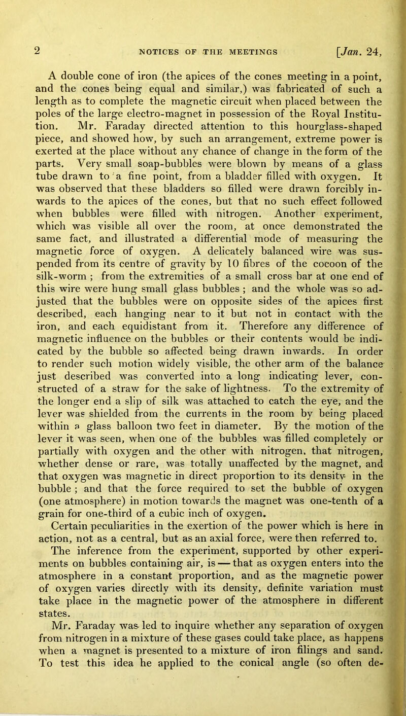 A double cone of iron (the apices of the cones meeting in a point, and the cones being equal and similar,) was fabricated of such a length as to complete the magnetic circuit when placed between the poles of the large electro-magnet in possession of the Royal Institu- tion. Mr. Faraday directed attention to this hourglass-shaped piece, and showed how, by such an arrangement, extreme power is exerted at the place without any chance of change in the form of the parts. Very small soap-bubbles were blown by means of a glass tube drawn to a fine point, from a bladder filled with oxygen. It was observed that these bladders so filled were drawn forcibly in- wards to the apices of the cones, but that no such effect followed when bubbles were filled with nitrogen. Another experiment, which was visible all over the room, at once demonstrated the same fact, and illustrated a differential mode of measuring the magnetic force of oxygen. A delicately balanced wire was sus- pended from its centre of gravity by 10 fibres of the cocoon of the silk-worm ; from the extremities of a small cross bar at one end of this wire were hung small glass bubbles ; and the whole was so ad- justed that the bubbles were on opposite sides of the apices first described, each hanging near to it but not in contact with the iron, and each equidistant from it. Therefore any difference of magnetic influence on the bubbles or their contents would be indi- cated by the bubble so affected being drawn inwards. In order to render such motion widely visible, the other arm of the balance just described was converted into a long indicating lever, con- structed of a straw for the sake of lightness. To the extremity of the longer end a slip of silk was attached to catch the eye, and the lever was shielded from the currents in the room by being placed within a glass balloon two feet in diameter. By the motion of the lever it was seen, when one of the bubbles was filled completely or partially with oxygen and the other with nitrogen, that nitrogen, whether dense or rare, was totally unaffected by the magnet, and that oxygen was magnetic in direct proportion to its density in the bubble ; and that the force required to set the bubble of oxygen (one atmosphere) in motion towards the magnet was one-tenth of a grain for one-third of a cubic inch of oxygen. Certain peculiarities in the exertion of the power which is here in action, not as a central, but as an axial force, were then referred to. The inference from the experiment, supported by other experi- ments on bubbles containing air, is — that as oxygen enters into the atmosphere in a constant proportion, and as the magnetic power of oxygen varies directly with its density, definite variation must take place in the magnetic power of the atmosphere in different states. Mr. Faraday was led to inquire whether any separation of oxygen from nitrogen in a mixture of these gases could take place, as happens when a magnet is presented to a mixture of iron filings and sand. To test this idea he applied to the conical angle (so often de-