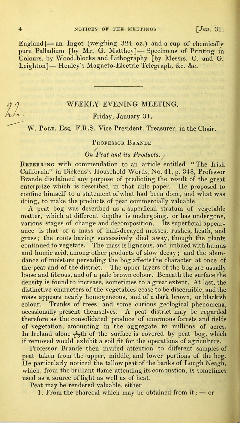 England]—an Ingot (weighing 324 oz.) and a cup of chemically pure Palladium [by Mr. G. Matthey]—Specimens of Printing in Colours, by Wood-blocks and Lithography [by Messrs. C. and G. Leighton]— Henley’s Magneto-Electric Telegraph, &c. &c. WEEKLY EVENING MEETING, Friday, January 31. W. Pole, Esq. F.R.S. Vice President, Treasurer, in the Chair. Professor Brande On Peat and its Products. Referring with commendation to an article entitled “The Irish California” in Dickens’s Household Words, No.41,p. 348, Professor Brande disclaimed any purpose of predicting the result of the great enterprize which is described in that able paper. He proposed to confine himself to a statement of what had been done, and what was doing, to make the products of peat commercially valuable. A peat bog was described as a superficial stratum of vegetable matter, which at different depths is undergoing, or has undergone, various stages of change and decomposition. Its superficial appear- ance is that of a mass of half-decayed mosses, rushes, heath, and grass; the roots having successively died away, though the plants continued to vegetate. The mass is ligneous, and imbued with humus and humic acid, among other products of slow decay ; and the abun- dance of moisture pervading the bog affects the character at once of the peat and of the district. The upper layers of the bog are usually loose and fibrous, and of a pale brown colour. Beneath the surface the density is found to increase, sometimes to a great extent. At last, the distinctive characters of the vegetables cease to be discernible, and the mass appears nearly homogeneous, and of a dark brown, or blackish colour. Trunks of trees, and some curious geological phenomena, occasionally present themselves. A peat district may be regarded therefore as the consolidated produce of enormous forests and fields of vegetation, amounting in the aggregate to millions of acres. In Ireland alone Tyth of the surface is covered by peat bog, which if removed would exhibit a soil fit for the operations of agriculture. Professor Brande then invited attention to different samples of peat taken from the upper, middle, and lower portions of the bog. He particularly noticed the tallow peat of the banks of Lough Neagh, which, from the brilliant flame attending its combustion, is sometimes used as a source of light as well as of heat. Peat may be rendered valuable, either 1. From the charcoal which may be obtained from it; — or
