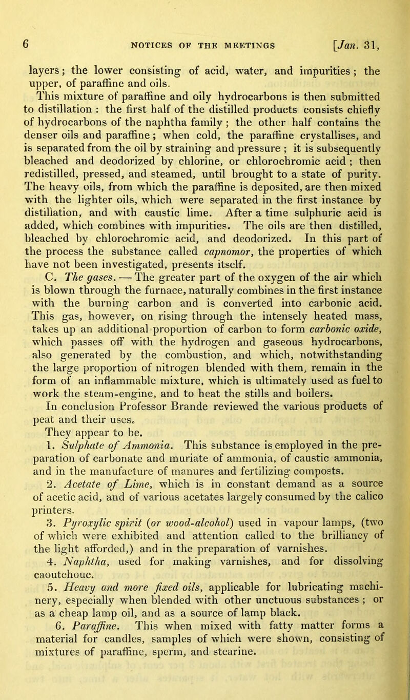 layers; the lower consisting of acid, water, and impurities ; the upper, of paraffine and oils. This mixture of paraffine and oily hydrocarbons is then submitted to distillation : the first half of the distilled products consists chiefly of hydrocarbons of the naphtha family ; the other half contains the denser oils and paraffine; when cold, the paraffine crystallises, and is separated from the oil by straining and pressure ; it is subsequently bleached and deodorized by chlorine, or chlorochromic acid ; then redistilled, pressed, and steamed, until brought to a state of purity. The heavy oils, from which the paraffine is deposited, are then mixed with the lighter oils, which were separated in the first instance hy distillation, and with caustic lime. After a time sulphuric acid is added, which combines with impurities. The oils are then distilled, bleached by chlorochromic acid, and deodorized. In this part of the process the substance called capnomor, the properties of which have not been investigated, presents itself. C. The gases. — The greater part of the oxygen of the air which is blown through the furnace, naturally combines in the first instance with the burning carbon and is converted into carbonic acid. This gas, however, on rising through the intensely heated mass, takes up an additional proportion of carbon to form carbonic oxide, which passes off with the hydrogen and gaseous hydrocarbons, also generated by the combustion, and which, notwithstanding the large proportion of nitrogen blended with them, remain in the form of an inflammable mixture, which is ultimately used as fuel to work the steam-engine, and to heat the stills and boilers. In conclusion Professor Brande reviewed the various products of peat and their uses. They appear to be. 1. Sulphate of Ammonia. This substance is employed in the pre- paration of carbonate and muriate of ammonia, of caustic ammonia, and in the manufacture of manures and fertilizing composts. 2. Acetate of Lime, which is in constant demand as a source of acetic acid, and of various acetates largely consumed by the calico printers. 3. Pgroxylic spirit (or wood-alcohol) used in vapour lamps, (two of which were exhibited and attention called to the brilliancy of the light afforded,) and in the preparation of varnishes. 4. Naphtha, used for making varnishes, and for dissolving caoutchouc. 5. Heavy and more fixed oils, applicable for lubricating machi- nery, especially when blended with other unctuous substances ; or as a cheap lamp oil, and as a source of lamp black. 6. Paraffine. This when mixed with fatty matter forms a material for candles, samples of which were shown, consisting of mixtures of paraffine, sperm, and stearine.