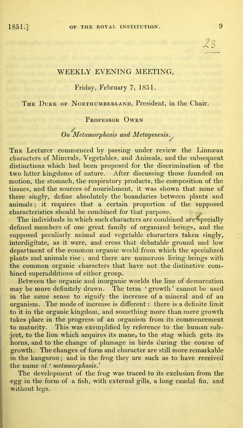 Z‘i WEEKLY EVENING MEETING, Friday, February 7, 1851. The Duke ok Northumberland, President, in the Chair. Professor Owen On Metamorphosis and Metagenesis y The Lecturer commenced by passing under review the Linnsean characters of Minerals, Vegetables, and Animals, and the subsequent distinctions which had been proposed for the discrimination of the two latter kingdoms of nature. After discussing those founded on motion, the stomach, the respiratory products, the composition of the tissues, and the sources of nourishment, it was shown that none of these singly, define absolutely the boundaries between plants and animals; it requires that a certain proportion of the supposed characteristics should be combined for that purpose. The individuals in which such characters are combined are Specially defined members of one great family of organized beings, and the supposed peculiarly animal and vegetable characters taken singly, interdigitate, as it were, and cross that debatable ground and low department of the common organic world from which the specialized plants and animals rise ; and there are numerous living beings with the common organic characters that have not the distinctive com- bined superadditions of either group. Between the organic and inorganic worlds the line of demarcation may be more definitely drawn. The term ‘ growth’ cannot be used in the same sense to signify the increase of a mineral and of an organism. The mode of increase is different : there is a definite limit to it in the organic kingdom, and something more than mere growth takes place in the progress of an organism from its commencement to maturity. This was exemplified by reference to the human sub- ject, to the lion which acquires its mane, to the stag which gets its horns, and to the change of plumage in birds during the course of growth. The changes of form and character are still more remarkable in the kangaroo; and in the frog they are such as to have received the name of ‘ metamorphosis.’ The development of the frog was traced to its exclusion from the egg in the form of a fish, with external gills, a long caudal fin, and without legs.