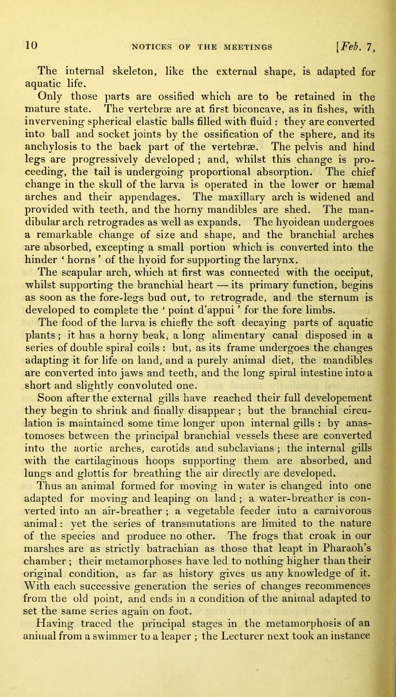 The internal skeleton, like the external shape, is adapted for aquatic life. Only those parts are ossified which are to be retained in the mature state. The vertebrae are at first biconcave, as in fishes, with invervening spherical elastic balls filled with fluid : they are converted into ball and socket joints by the ossification of the sphere, and its anchylosis to the back part of the vertebrae. The pelvis and hind legs are progressively developed ; and, whilst this change is pro- ceeding, the tail is undergoing proportional absorption. The chief change in the skull of the larva is operated in the lower or haemal arches and their appendages. The maxillary arch is widened and provided with teeth, and the horny mandibles are shed. The man- dibular arch retrogrades as well as expands. The hyoidean undergoes a remarkable change of size and shape, and the branchial arches are absorbed, excepting a small portion which is converted into the hinder ‘ horns ’ of the hvoid for supporting the larynx. The scapular arch, which at first was connected with the occiput, whilst supporting the branchial heart — its primary function, begins as soon as the fore-legs bud out, to retrograde, and the sternum is developed to complete the ‘ point d’appui ’ for the fore limbs. The food of the larva is chiefly the soft decaying parts of aquatic plants ; it has a horny beak, a long alimentary canal disposed in a series of double spiral coils : but, as its frame undergoes the changes adapting it for life on land, and a purely animal diet, the mandibles are converted into jaws and teeth, and the long spiral intestine into a short and slightly convoluted one. Soon after the external gills have reached their full developement they begin to shrink and finally disappear ; but the branchial circu- lation is maintained some time longer upon internal gills : by anas- tomoses between the principal branchial vessels these are converted into the aortic arches, carotids and subclavians ; the internal gills with the cartilaginous hoops supporting them are absorbed, and lungs and glottis for breathing the air directly are developed. Thus an animal formed for moving in water is changed into one adapted for moving and leaping on land; a water-breather is con- verted into an air-breather ; a vegetable feeder into a carnivorous animal: yet the series of transmutations are limited to the nature of the species and produce no other. The frogs that croak in our marshes are as strictly batrachian as those that leapt in Pharaoh’s chamber ; their metamorphoses have led to nothing higher than their original condition, as far as history gives us any knowledge of it. With each successive generation the series of changes recommences from the old point, and ends in a condition of the animal adapted to set the same series again on foot. Having traced the principal stages in the metamorphosis of an animal from a swimmer to a leaper ; the Lecturer next took an instance