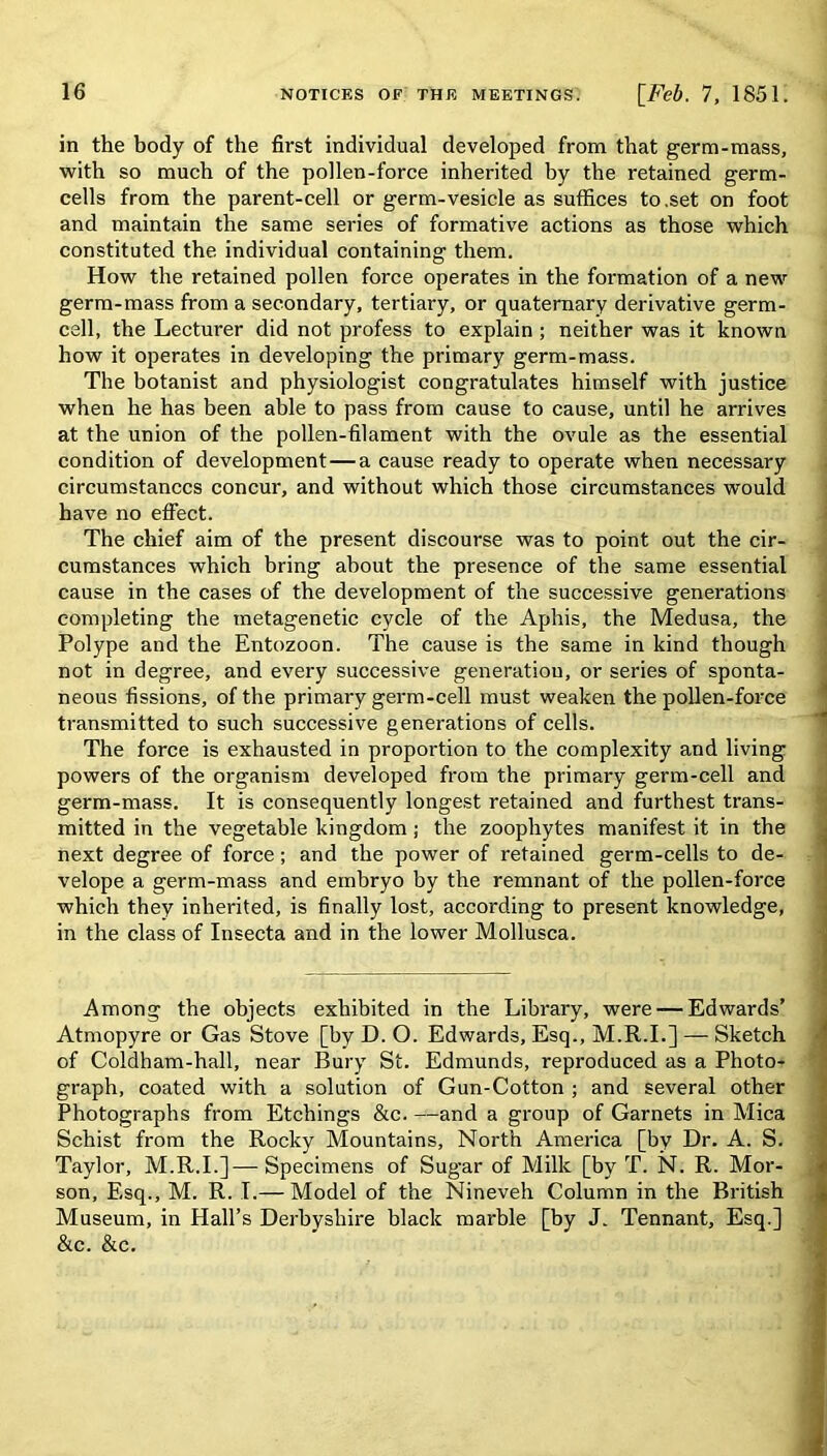 in the body of the first individual developed from that germ-mass, with so much of the pollen-force inherited by the retained germ- cells from the parent-cell or germ-vesicle as suffices to.set on foot and maintain the same series of formative actions as those which constituted the individual containing them. How the retained pollen force operates in the formation of a new germ-mass from a secondary, tertiary, or quaternary derivative germ- cell, the Lecturer did not profess to explain ; neither was it known how it operates in developing the primary germ-mass. The botanist and physiologist congratulates himself with justice when he has been able to pass from cause to cause, until he arrives at the union of the pollen-filament with the ovule as the essential condition of development — a cause ready to operate when necessary circumstances concur, and without which those circumstances would have no effect. The chief aim of the present discourse was to point out the cir- cumstances which bring about the presence of the same essential cause in the cases of the development of the successive generations completing the inetagenetic cycle of the Aphis, the Medusa, the Polype and the Entozoon. The cause is the same in kind though not in degree, and every successive generation, or series of sponta- neous fissions, of the primary germ-cell must weaken the pollen-force transmitted to such successive generations of cells. The force is exhausted in proportion to the complexity and living powers of the organism developed from the primary germ-cell and germ-mass. It is consequently longest retained and furthest trans- mitted in the vegetable kingdom; the zoophytes manifest it in the next degree of force; and the power of retained germ-cells to de- velope a germ-mass and embryo by the remnant of the pollen-force which they inherited, is finally lost, according to present knowledge, in the class of Insecta and in the lower Mollusca. 1 Among the objects exhibited in the Library, were — Edwards’ Atmopyre or Gas Stove [by D. O. Edwards, Esq., M.R.I.] — Sketch of Coldham-hall, near Bury St. Edmunds, reproduced as a Photo- graph, coated with a solution of Gun-Cotton ; and several other Photographs from Etchings &c. —and a group of Garnets in Mica Schist from the Rocky Mountains, North America [by Dr. A. S. Taylor, M.R.I.]—Specimens of Sugar of Milk [by T. N. R. Mor- son, Esq., M. R. I.— Model of the Nineveh Column in the British Museum, in Hall’s Derbyshire black marble [by J. Tennant, Esq.] &c. &c.