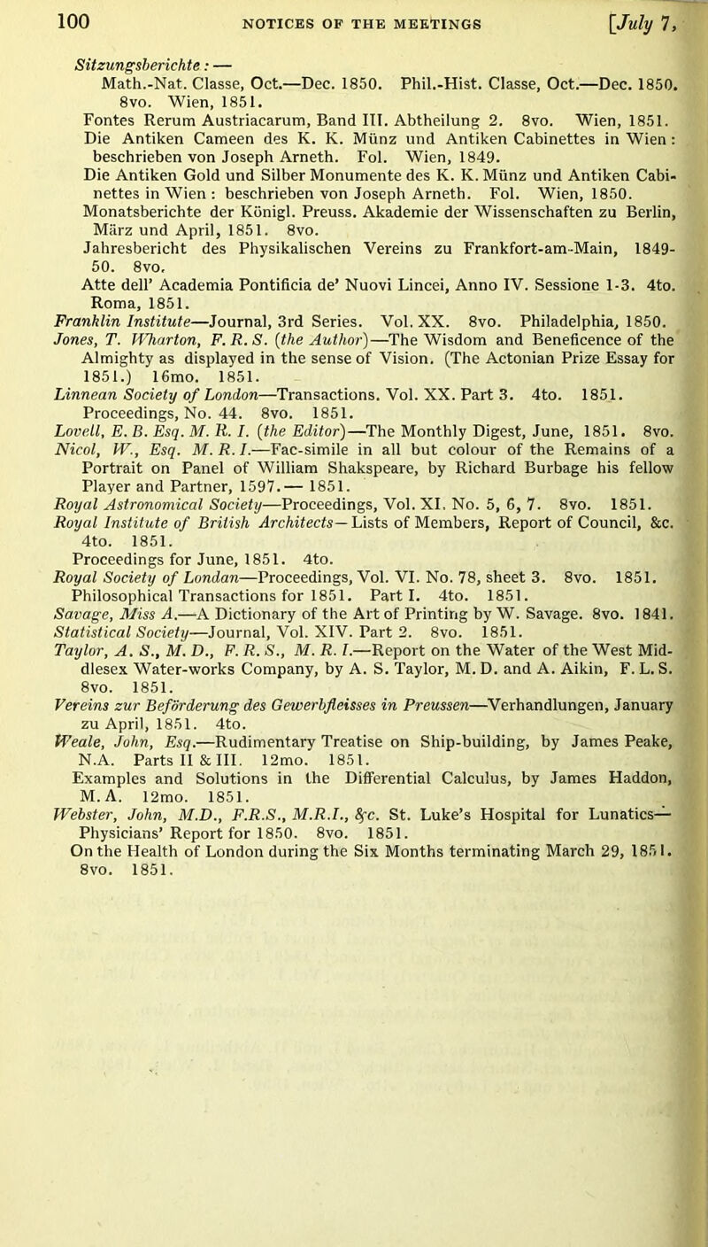 Sitzungsberichte: — Math.-Nat. Classe, Oct.—Dec. 1850. Phil.-Hist. Classe, Oct.—Dec. 1850. 8vo. Wien, 1851. Fontes Rerum Austriacarum, Band III. Abtheilung 2. 8vo. Wien, 1851. Die Antiken Cameen des K. K. Miinz und Antiken Cabinettes in Wien : beschrieben von Joseph Arneth. Fol. Wien, 1849. Die Antiken Gold und Silber Monumente des K. K. Miinz und Antiken Cabi- nettes in Wien : beschrieben von Joseph Arneth. Fol. Wien, 1850. Monatsberichte der Kiinigl. Preuss. Akademie der Wissenschaften zu Berlin, Marz und April, 1851. 8vo. Jahresbericht des Physikalischen Vereins zu Frankfort-am-Main, 1849- 50. 8vo, Atte dell’ Academia Pontificia de’ Nuovi Lincei, Anno IV. Sessione 1-3. 4to. Roma, 1851. Franklin Institute—Journal, 3rd Series. Vol.XX. 8vo. Philadelphia, 1850. Jones, T. Wharton, F.R.S. {the Author)—The Wisdom and Beneficence of the Almighty as displayed in the sense of Vision. (The Actonian Prize Essay for 1851.) 16mo. 1851. Linnean Society of London—Transactions. Vol. XX. Part 3. 4to. 1851. Proceedings, No. 44. 8vo. 1851. Lovett, E. B. Esq. M. R. I. {the Editor)—The Monthly Digest, June, 1851. 8vo. Nieol, W., Esq. M.R.I.—Fac-simile in all but colour of the Remains of a Portrait on Panel of William Shakspeare, by Richard Burbage his fellow Player and Partner, 1597.— 1851. Royal Astronomical Society—Proceedings, Vol. XI, No. 5, 6, 7. 8vo. 1851. Royal Institute of British Architects— Lists of Members, Report of Council, &c. 4to. 1851. Proceedings for June, 1851. 4to. Royal Society of London—Proceedings, Vol. VI. No. 78, sheet 3. 8vo. 1851. Philosophical Transactions for 1851. Parti. 4to. 1851. Savage, Miss A.—A Dictionary of the Alt of Printing by W. Savage. 8vo. 1841. Statistical Society—Journal, Vol. XIV. Part 2. 8vo. 1851. Taylor, A. S., M. D., F. R. S., M. R. I.—Report on the Water of the West Mid- dlesex Water-works Company, by A. S. Taylor, M. D. and A. Aikin, F. L. S. 8vo. 1851. Vereins zur Befdrderung des Gewerbfleisses in Preussen—Verhandlungen, January zu April, 1851. 4to. Weale, John, Esq.—Rudimentary Treatise on Ship-building, by James Peake, N.A. Parts II & III. 12mo. 1851. Examples and Solutions in the Differential Calculus, by James Haddon, M. A. 12mo. 1851. Webster, John, M.D., F.R.S., M.R.I., fyc. St. Luke’s Hospital for Lunatics— Physicians’Report for 1850. 8vo. 1851. On the Health of London during the Six Months terminating March 29, 1851. 8vo. 1851.