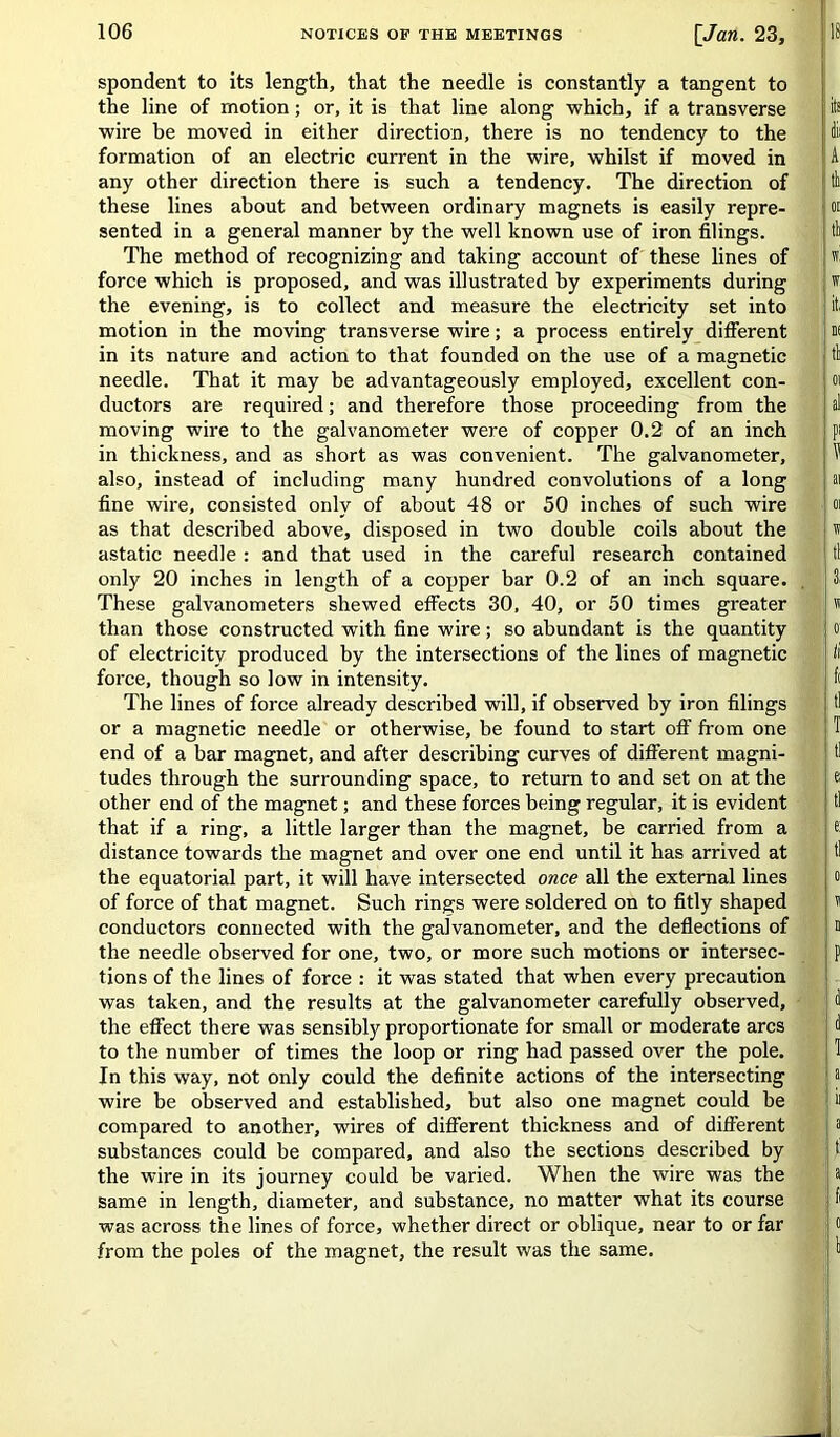 spondent to its length, that the needle is constantly a tangent to the line of motion; or, it is that line along which, if a transverse wire be moved in either direction, there is no tendency to the formation of an electric current in the wire, whilst if moved in any other direction there is such a tendency. The direction of these lines about and between ordinary magnets is easily repre- sented in a general manner by the well known use of iron filings. The method of recognizing and taking account of these lines of force which is proposed, and was illustrated by experiments during the evening, is to collect and measure the electricity set into motion in the moving transverse wire; a process entirely different in its nature and action to that founded on the use of a magnetic needle. That it may be advantageously employed, excellent con- ductors are required; and therefore those proceeding from the moving wire to the galvanometer were of copper 0.2 of an inch in thickness, and as short as was convenient. The galvanometer, also, instead of including many hundred convolutions of a long fine wire, consisted only of about 48 or 50 inches of such wire as that described above, disposed in two double coils about the astatic needle : and that used in the careful research contained only 20 inches in length of a copper bar 0.2 of an inch square. These galvanometers shewed effects 30, 40, or 50 times greater than those constructed with fine wire; so abundant is the quantity of electricity produced by the intersections of the lines of magnetic force, though so low in intensity. The lines of force already described will, if observed by iron filings or a magnetic needle or otherwise, be found to start off from one end of a bar magnet, and after describing curves of different magni- tudes through the surrounding space, to return to and set on at the other end of the magnet; and these forces being regular, it is evident that if a ring, a little larger than the magnet, be carried from a distance towards the magnet and over one end until it has arrived at the equatorial part, it will have intersected once all the external lines of force of that magnet. Such rings were soldered on to fitly shaped conductors connected with the galvanometer, and the deflections of the needle observed for one, two, or more such motions or intersec- tions of the lines of force : it was stated that when every precaution was taken, and the results at the galvanometer carefully observed, the effect there was sensibly proportionate for small or moderate arcs to the number of times the loop or ring had passed over the pole. In this way, not only could the definite actions of the intersecting wire be observed and established, but also one magnet could he compared to another, wires of different thickness and of different substances could be compared, and also the sections described by the wire in its journey could be varied. When the wire was the same in length, diameter, and substance, no matter what its course was across the lines of force, whether direct or oblique, near to or far from the poles of the magnet, the result was the same. its dii A tb OE tb w! t it. n< tb 01 al P' ¥ ai 01 n tl 3. « 0! li tl T e; tl e: tl 0 V a p d a 1 a ii a t! a fi o b