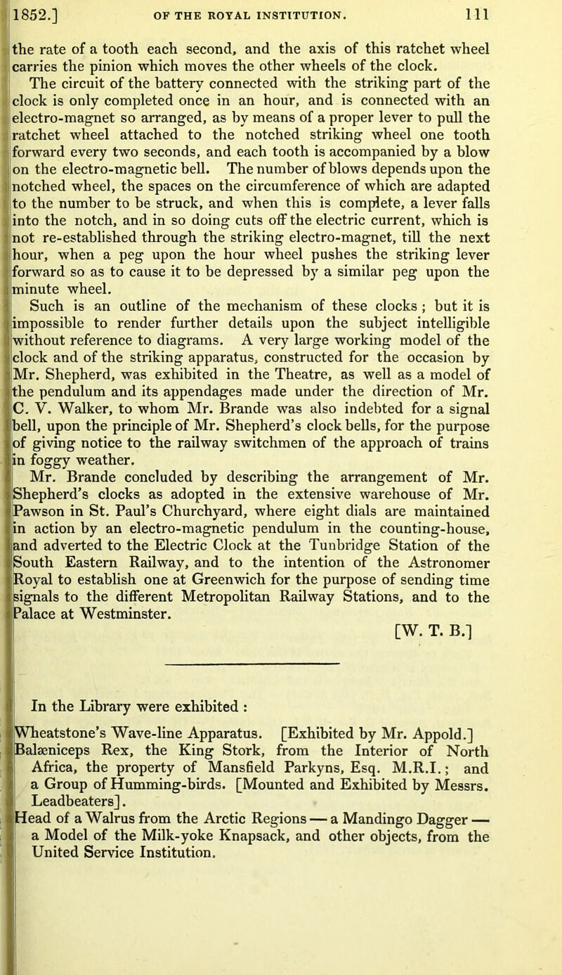 the rate of a tooth each second, and the axis of this ratchet wheel carries the pinion which moves the other wheels of the clock. The circuit of the battery connected with the striking part of the clock is only completed once in an hour, and is connected with an electro-magnet so arranged, as by means of a proper lever to pull the ; ratchet wheel attached to the notched striking wheel one tooth forward every two seconds, and each tooth is accompanied by a blow on the electro-magnetic bell. The number of blows depends upon the I notched wheel, the spaces on the circumference of which are adapted to the number to be struck, and when this is complete, a lever falls into the notch, and in so doing cuts off the electric current, which is not re-established through the striking electro-magnet, till the next I hour, when a peg upon the hour wheel pushes the striking lever forward so as to cause it to be depressed by a similar peg upon the minute wheel. Such is an outline of the mechanism of these clocks ; but it is impossible to render further details upon the subject intelligible without reference to diagrams. A very large working model of the clock and of the striking apparatus, constructed for the occasion by Mr. Shepherd, was exhibited in the Theatre, as well as a model of the pendulum and its appendages made under the direction of Mr. C. V. Walker, to whom Mr. Brande was also indebted for a signal bell, upon the principle of Mr. Shepherd’s clock bells, for the purpose of giving notice to the railway switchmen of the approach of trains in foggy weather. Mr. Brande concluded by describing the arrangement of Mr. Shepherd’s clocks as adopted in the extensive warehouse of Mr. Pawson in St. Paul’s Churchyard, where eight dials are maintained in action by an electro-magnetic pendulum in the counting-house, f and adverted to the Electric Clock at the Tunbridge Station of the si South Eastern Railway, and to the intention of the Astronomer Royal to establish one at Greenwich for the purpose of sending time 1 signals to the different Metropolitan Railway Stations, and to the || Palace at Westminster. [W. T. B.] In the Library were exhibited : Wheatstone’s Wave-line Apparatus. [Exhibited by Mr. Appold.] Balseniceps Rex, the King Stork, from the Interior of North Africa, the property of Mansfield Parkyns, Esq. M.R.I.; and a Group of Humming-birds. [Mounted and Exhibited by Messrs. Leadbeaters]. Head of a Walrus from the Arctic Regions — a Mandingo Dagger — a Model of the Milk-yoke Knapsack, and other objects, from the United Service Institution.