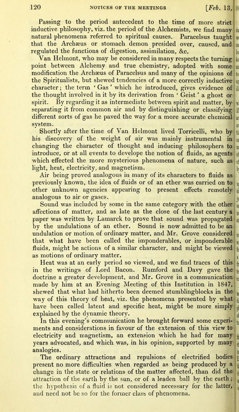 Passing to the period antecedent to the time of more strict inductive philosophy, viz. the period of the Alchemists, we find many du natural phenomena referred to spiritual causes. Paracelsus taught w( that the Archseus or stomach demon presided over, caused, and s regulated the functions of digestion, assimilation, &c. f fc Van Helmont, who may be considered in many respects the turning k point between Alchemy and true chemistry, adopted with some an modification the Archseus of Paracelsus and many of the opinions of to the Spiritualists, hut shewed tendencies of a more correctly inductive up character; the term ‘ Gas ’ which he introduced, gives evidence of ill the thought involved in it by its derivation from ‘ Geist ’ a ghost or spirit. By regarding it as intermediate between spirit and matter, by n] separating it from common air and by distinguishing or classifying ]f different sorts of gas he paved the way for a more accurate chemical ar system. I ar Shortly after the time of Van Helmont lived Torricelli, who by th his discovery of the weight of air was mainly instrumental in oi changing the character of thought and inducing philosophers to introduce, or at all events to develope the notion of fluids, as agents C1 which effected the more mysterious phenomena of nature, such as ef light, heat, electricity, and magnetism. 1, Air being proved analogous in many of its characters to fluids as previously known, the idea of fluids or of an ether was carried on to Uj other unknown agencies appearing to present effects remotely ft analogous to air or gases. I jn Sound was included by some in the same category with the other 0I affections of matter, and as late as the close of the last century a paper was written by Lamarck to prove that sound was propagated Sf; by the undulations of an ether. Sound is now admitted to be an undulation or motion of ordinary matter, and Mr. Grove considered ct that what have been called the imponderables, or imponderable so fluids, might be actions of a similar character, and might be viewed fe as motions of ordinary matter. s Heat was at an early period so viewed, and we find traces of this jj in the writings of Lord Bacon. Rumford and Davy gave the (e doctrine a greater development, and Mr. Grove in a communication ct made by him at an Evening Meeting of this Institution in 1847, shewed that what had hitherto been deemed stumblingblocks in the „ way of this theory of heat, viz. the phenomena presented by what jp have been called latent and specific heat, might be more simply pi explained by the dynamic theory. 0f In this evening’s communication he brought forward some experi- j0 ments and considerations in favour of the extension of this view to electricity and magnetism, an extension which he had for many | years advocated, and which was, in his opinion, supported by many ^ analogies. jj The ordinary attractions and repulsions of electrified bodies h present no more difficulties when regarded as being produced by a | change in the state or relations of the matter affected, than did the ,j attraction of the earth by the sun, or of a leaden ball by the earth; a the hypothesis of a fluid is not considered necessary for the latter, (J] and need not be so for the former class of phenomena.