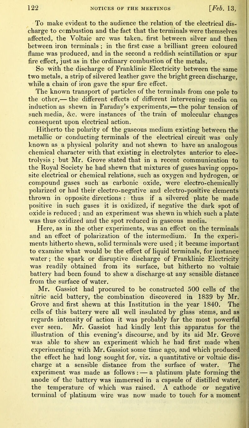 To make evident to the audience the relation of the electrical dis- charge to combustion and the fact that the terminals were themselves affected, the Voltaic arc was taken, first between silver and then between iron terminals ; in the first case a brilliant green coloured flame was produced, and in the second a reddish scintillation or spur fire effect, just as in the ordinary combustion of the metals. So with the discharge of Franklinic Electricity between the same two metals, a strip of silvered leather gave the bright green discharge, while a chain of iron gave the spur fire effect. The known transport of particles of the terminals from one pole to the other,— the different effects of different intervening media on induction as shewn in Faraday’s experiments,— the polar tension of such media, &c. were instances of the train of molecular changes consequent upon electrical action. Hitherto the polarity of the gaseous medium existing between the metallic or conducting terminals of the electrical circuit was only known as a physical polarity and not shewn to have an analogous chemical character with that existing in electrolytes anterior to elec- trolysis ; but Mr. Grove stated that in a recent communication to the Royal Society he had shewn that mixtures of gases having oppo- site electrical or chemical relations, such as oxygen and hydrogen, or compound gases such as carbonic oxide, were electro-chemically polarized or had their electro-negative and electro-positive elements thrown in opposite directions : thus if a silvered plate be made positive in such gases it is oxidized, if negative the dark spot of oxide is reduced ; and an experiment was shewn in which such a plate was thus oxidized and the spot reduced in gaseous media. Here, as in the other experiments, was an effect on the terminals and an effect of polarization of the intermedium. In the experi- ments hitherto shewn, solid terminals were used ; it became important to examine what would be the effect of liquid terminals, for instance water ; the spark or disruptive discharge of Franklinic Electricity was readily obtained from its surface, but hitherto no voltaic battery had been found to shew a discharge-at any sensible distance from the surface of water. Mr. Gassiot had procured to be constructed 500 cells of the nitric acid battery, the combination discovered in 1839 by Mr. Grove and first shewn at this Institution in the year 1840. The cells of this battery were all well insulated by glass stems, and as regards intensity of action it was probably far the most powerful ever seen. Mr. Gassiot had kindly lent this apparatus for the illustration of this evening’s discourse, and by its aid Mr. Grove was able to shew an experiment which he had first made when experimenting with Mr. Gassiot some time ago, and which produced the effect he had long sought for, viz. a quantitative or voltaic dis- charge at a sensible distance from the surface of water. The experiment was made as follows : — a platinum plate forming the anode of the battery was immersed in a capsule of distilled water, the temperature of which was raised. A cathode or negative terminal of platinum wire was now made to touch for a moment