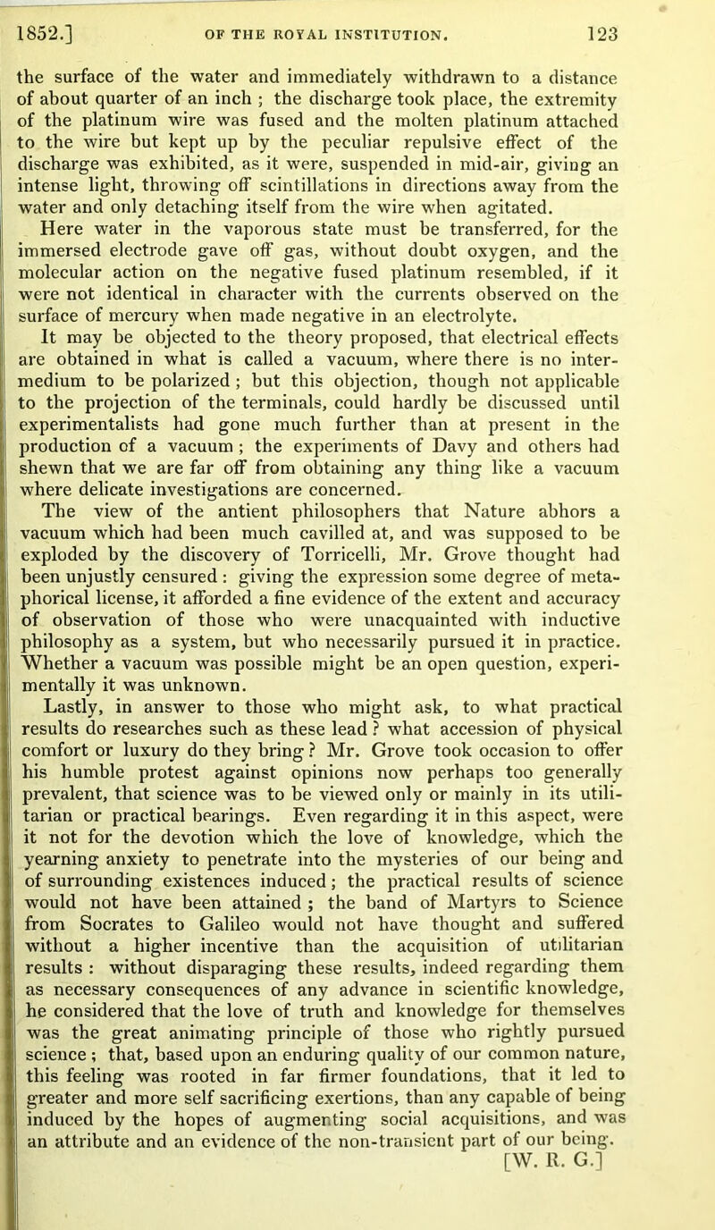 the surface of the water and immediately withdrawn to a distance of about quarter of an inch ; the discharge took place, the extremity of the platinum wire was fused and the molten platinum attached to the wire but kept up by the peculiar repulsive effect of the discharge was exhibited, as it were, suspended in mid-air, giving an intense light, throwing off scintillations in directions away from the water and only detaching itself from the wire when agitated. Here water in the vaporous state must be transferred, for the immersed electrode gave off gas, without doubt oxygen, and the molecular action on the negative fused platinum resembled, if it were not identical in character with the currents observed on the surface of mercury when made negative in an electrolyte. It may be objected to the theory proposed, that electrical effects are obtained in what is called a vacuum, where there is no inter- medium to be polarized ; but this objection, though not applicable to the projection of the terminals, could hardly be discussed until experimentalists had gone much further than at present in the production of a vacuum ; the experiments of Davy and others had shewn that we are far off from obtaining any thing like a vacuum where delicate investigations are concerned. The view of the antient philosophers that Nature abhors a vacuum which had been much cavilled at, and was supposed to be exploded by the discovery of Torricelli, Mr. Grove thought had been unjustly censured : giving the expression some degree of meta- phorical license, it afforded a fine evidence of the extent and accuracy of observation of those who were unacquainted with inductive philosophy as a system, but who necessarily pursued it in practice. Whether a vacuum was possible might be an open question, experi- mentally it was unknown. Lastly, in answer to those who might ask, to what practical results do researches such as these lead ? what accession of physical comfort or luxury do they bring ? Mr. Grove took occasion to offer his humble protest against opinions now perhaps too generally prevalent, that science was to be viewed only or mainly in its utili- tarian or practical bearings. Even regarding it in this aspect, were it not for the devotion which the love of knowledge, which the yearning anxiety to penetrate into the mysteries of our being and of surrounding existences induced; the practical results of science would not have been attained ; the band of Martyrs to Science from Socrates to Galileo would not have thought and suffered without a higher incentive than the acquisition of utilitarian results : without disparaging these results, indeed regarding them as necessary consequences of any advance in scientific knowledge, he considered that the love of truth and knowledge for themselves was the great animating principle of those who rightly pursued science ; that, based upon an enduring quality of our common nature, this feeling was rooted in far firmer foundations, that it led to greater and more self sacrificing exertions, than any capable of being induced by the hopes of augmenting social acquisitions, and was an attribute and an evidence of the non-transient part of our being. [W. R. G.]