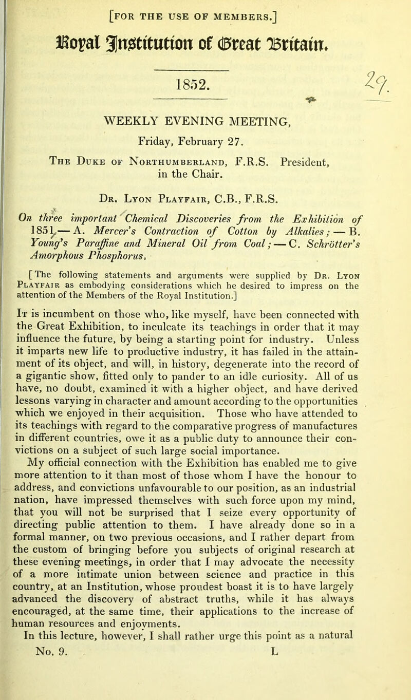 [for the use of members.] Bopal Slngtttuttou of dBtoat ^antatn* 1852. -S3. WEEKLY EVENING MEETING, Friday, February 27. The Duke of Northumberland, F.R.S. President, in the Chair. Dr. Lyon Playfair, C.B., F.R.S. j* On three important Chemical Discoveries from the Exhibition of 1851,— A. Mercers Contraction of Cotton by Alkalies; — B. Young's Paraffine and Mineral Oil from Coal; — C. Schrotter’s Amorphous Phosphorus. [The following statements and arguments were supplied by Dr. Lyon Playfair as embodying considerations which he desired to impress on the attention of the Members of the Royal Institution.] It is incumbent on those who, like myself, have been connected with the Great Exhibition, to inculcate its teachings in order that it may influence the future, by being a starting point for industry. Unless it imparts new life to productive industry, it has failed in the attain- ment of its object, and will, in history, degenerate into the record of a gigantic show, fitted only to pander to an idle curiosity. All of us have, no doubt, examined it with a higher object, and have derived lessons varying in character and amount according to the opportunities which we enjoyed in their acquisition. Those who have attended to its teachings with regard to the comparative progress of manufactures in different countries, owe it as a public duty to announce their con- victions on a subject of such large social importance. My official connection with the Exhibition has enabled me to give more attention to it than most of those whom I have the honour to address, and convictions unfavourable to our position, as an industrial nation, have impressed themselves with such force upon my mind, that you will not be surprised that I seize every opportunity of directing public attention to them. I have already done so in a formal manner, on two previous occasions, and I rather depart from the custom of bringing before you subjects of original research at these evening meetings, in order that I may advocate the necessity of a more intimate union between science and practice in this country, at an Institution, whose proudest boast it is to have largely advanced the discovery of abstract truths, while it has always encouraged, at the same time, their applications to the increase of human resources and enjoyments. In this lecture, however, I shall rather urge this point as a natural No. 9. L