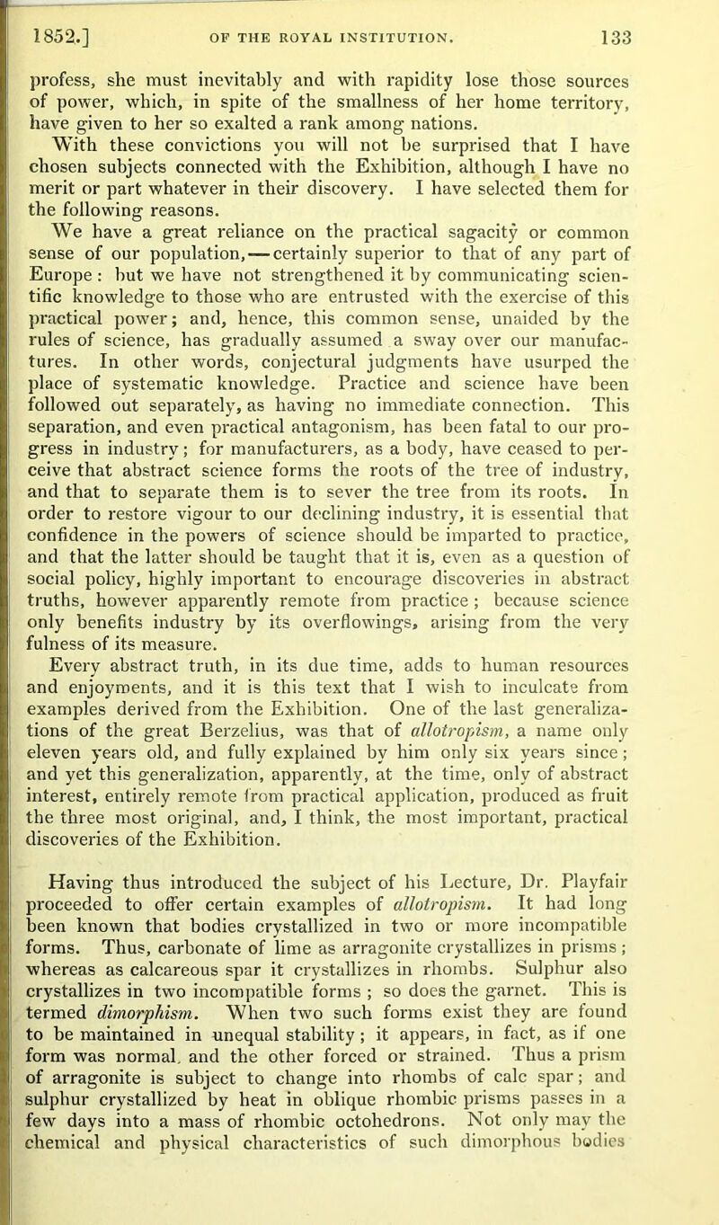 profess, she must inevitably and with rapidity lose those sources of power, which, in spite of the smallness of her home territory, have given to her so exalted a rank among nations. With these convictions you will not he surprised that I have chosen subjects connected with the Exhibition, although I have no merit or part whatever in their discovery. I have selected them for the following reasons. We have a great reliance on the practical sagacity or common sense of our population,-—certainly superior to that of any part of Europe : but we have not strengthened it by communicating scien- tific knowledge to those who are entrusted with the exercise of this practical power; and, hence, this common sense, unaided bv the rules of science, has gradually assumed a sway over our manufac- tures. In other words, conjectural judgments have usurped the place of systematic knowledge. Practice and science have been followed out separately, as having no immediate connection. This separation, and even practical antagonism, has been fatal to our pro- gress in industry; for manufacturers, as a body, have ceased to per- ceive that abstract science forms the roots of the tree of industry, and that to separate them is to sever the tree from its roots. In order to restore vigour to our declining industry, it is essential that confidence in the powers of science should be imparted to practice, and that the latter should be taught that it is, even as a question of social policy, highly important to encourage discoveries in abstract truths, however apparently remote from practice ; because science only benefits industry by its overflowings, arising from the very fulness of its measure. Every abstract truth, in its due time, adds to human resources and enjoyments, and it is this text that I wish to inculcate from examples derived from the Exhibition. One of the last generaliza- tions of the great Berzelius, was that of allotropism, a name only eleven years old, and fully explained by him only six years since; and yet this generalization, apparently, at the time, only of abstract interest, entirely remote from practical application, produced as fruit the three most original, and, I think, the most important, practical discoveries of the Exhibition. Having thus introduced the subject of his Lecture, Dr. Playfair proceeded to offer certain examples of allotropism. It had long been known that bodies crystallized in two or more incompatible forms. Thus, carbonate of lime as arragonite crystallizes in prisms; whereas as calcareous spar it crystallizes in rhombs. Sulphur also crystallizes in two incompatible forms ; so does the garnet. This is termed dimorphism. When two such forms exist they are found to be maintained in unequal stability; it appears, in fact, as if one form was normal, and the other forced or strained. Thus a prism of arragonite is subject to change into rhombs of calc spar; and sulphur crystallized by heat in oblique rhombic prisms passes in a few days into a mass of rhombic octohedrons. Not only may the chemical and physical characteristics of such dimorphous bodies