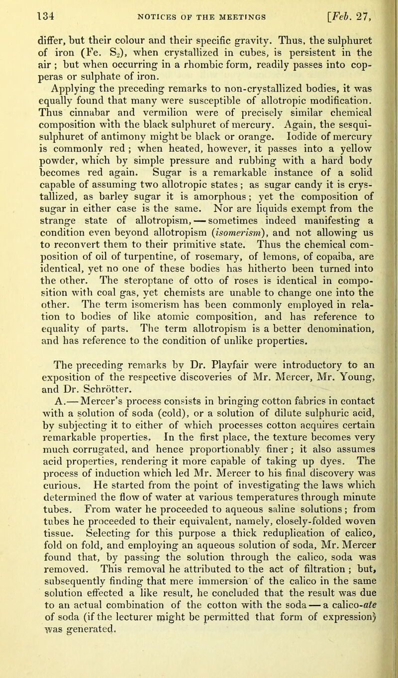 differ, but their colour and their specific gravity. Thus, the sulphuret of iron (Fe. S2), when crystallized in cubes, is persistent in the air ; hut when occurring in a rhombic form, readily passes into cop- peras or sulphate of iron. Applying the preceding remarks to non-crystallized bodies, it was equally found that many were susceptible of allotropic modification. Thus cinnabar and vermilion were of precisely similar chemical composition with the black sulphuret of mercury. Again, the sesqui- sulphuret of antimony might be black or orange. Iodide of mercury is commonly red ; when heated, however, it passes into a yellow powder, which by simple pressure and rubbing with a hard body becomes red again. Sugar is a remarkable instance of a solid capable of assuming two allotropic states ; as sugar candy it is crys- tallized, as barley sugar it is amorphous; yet the composition of sugar in either case is the same. Nor are liquids exempt from the strange state of allotropism, — sometimes indeed manifesting a condition even beyond allotropism (isomerism), and not allowing us to reconvert them to their primitive state. Thus the chemical com- position of oil of turpentine, of rosemary, of lemons, of copaiba, are identical, yet no one of these bodies has hitherto been turned into the other. The steroptane of otto of roses is identical in compo- sition with coal gas, yet chemists are unable to change one into the other. The term isomerism has been commonly employed in rela- tion to bodies of like atomic composition, and has reference to equality of parts. The term allotropism is a better denomination, and has reference to the condition of unlike properties. The preceding remarks by Dr. Playfair were introductory to an exposition of the respective discoveries of Mr. Mercer, Mr. Young, and Dr. Schrotter. A.— Mercer’s process consists in bringing cotton fabrics in contact with a solution of soda (cold), or a solution of dilute sulphuric acid, by subjecting it to either of which processes cotton acquires certain remarkable properties. In the first place, the texture becomes very much corrugated, and hence proportionably finer; it also assumes acid properties, rendering it more capable of taking up dyes. The process of induction which led Mr. Mercer to his final discovery was curious. He started from the point of investigating the laws which determined the flow of water at various temperatures through minute tubes. From water he proceeded to aqueous saline solutions; from tubes he proceeded to their equivalent, namely, closely-folded woven tissue. Selecting for this purpose a thick reduplication of calico, fold on fold, and employing an aqueous solution of soda, Mr. Mercer found that, by passing the solution through the calico, soda was removed. This removal he attributed to the act of filtration ; but, subsequently finding that mere immersion of the calico in the same solution effected a like result, he concluded that the result was due to an actual combination of the cotton with the soda — a calico-afe of soda (if the lecturer might be permitted that form of expression) was generated.