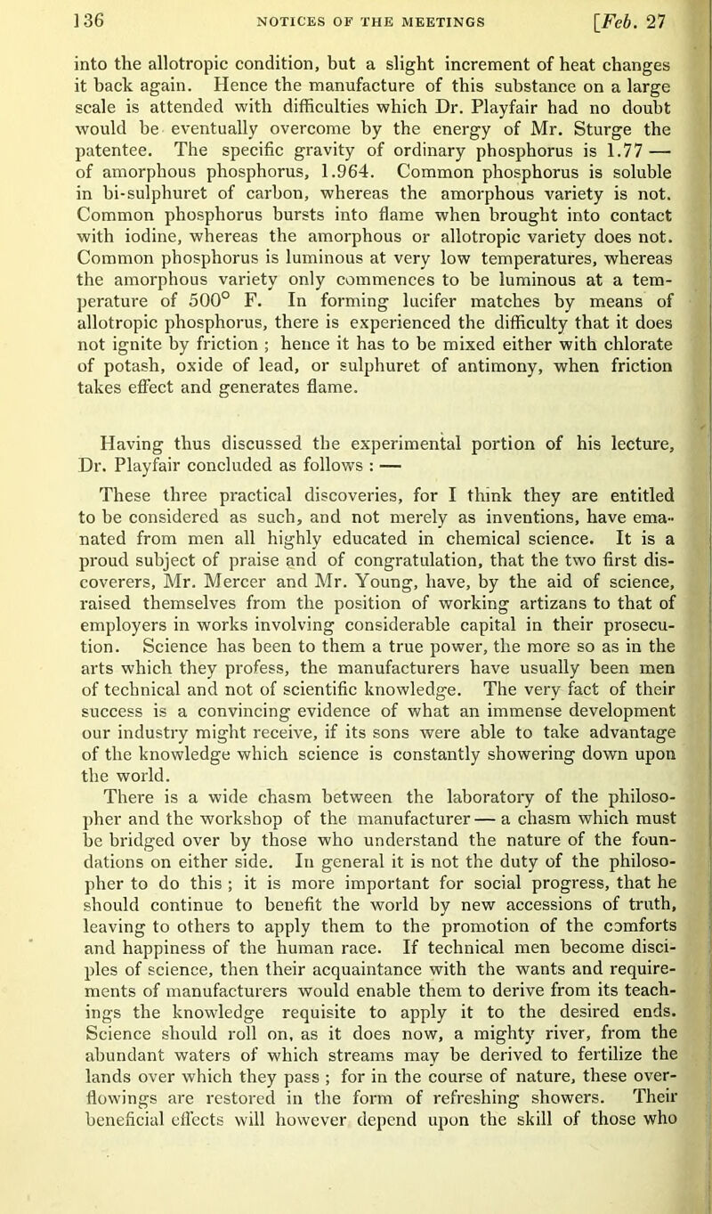 into the allotropic condition, but a slight increment of heat changes it back again. Hence the manufacture of this substance on a large scale is attended with difficulties which Dr. Playfair had no doubt would be eventually overcome by the energy of Mr. Sturge the patentee. The specific gravity of ordinary phosphorus is 1.77 — of amorphous phosphorus, 1.964. Common phosphorus is soluble in bi-sulphuret of carbon, whereas the amorphous variety is not. Common phosphorus bursts into flame when brought into contact with iodine, whereas the amorphous or allotropic variety does not. Common phosphorus is luminous at very low temperatures, whereas the amorphous variety only commences to be luminous at a tem- perature of 500° F. In forming lucifer matches by means of allotropic phosphorus, there is experienced the difficulty that it does not ignite by friction ; hence it has to be mixed either with chlorate of potash, oxide of lead, or sulphuret of antimony, when friction takes effect and generates flame. Having thus discussed the experimental portion of his lecture. Dr. Playfair concluded as follows : — These three practical discoveries, for I think they are entitled to be considered as such, and not merely as inventions, have ema- nated from men all highly educated in chemical science. It is a proud subject of praise and of congratulation, that the two first dis- coverers, Mr. Mercer and Mr. Young, have, by the aid of science, raised themselves from the position of working artizans to that of employers in works involving considerable capital in their prosecu- tion. Science has been to them a true power, the more so as in the arts which they profess, the manufacturers have usually been men of technical and not of scientific knowledge. The very fact of their success is a convincing evidence of what an immense development our industry might receive, if its sons were able to take advantage of the knowledge which science is constantly showering down upon the world. There is a wide chasm between the laboratory of the philoso- pher and the workshop of the manufacturer— a chasm which must be bridged over by those who understand the nature of the foun- dations on either side. In general it is not the duty of the philoso- pher to do this ; it is more important for social progress, that he should continue to benefit the world by new accessions of truth, leaving to others to apply them to the promotion of the comforts and happiness of the human race. If technical men become disci- ples of science, then their acquaintance with the wants and require- ments of manufacturers would enable them to derive from its teach- ings the knowledge requisite to apply it to the desired ends. Science should roll on, as it does now, a mighty river, from the abundant waters of which streams may be derived to fertilize the lands over which they pass ; for in the course of nature, these over- flowings are restored in the form of refreshing showers. Their beneficial effects will however depend upon the skill of those who