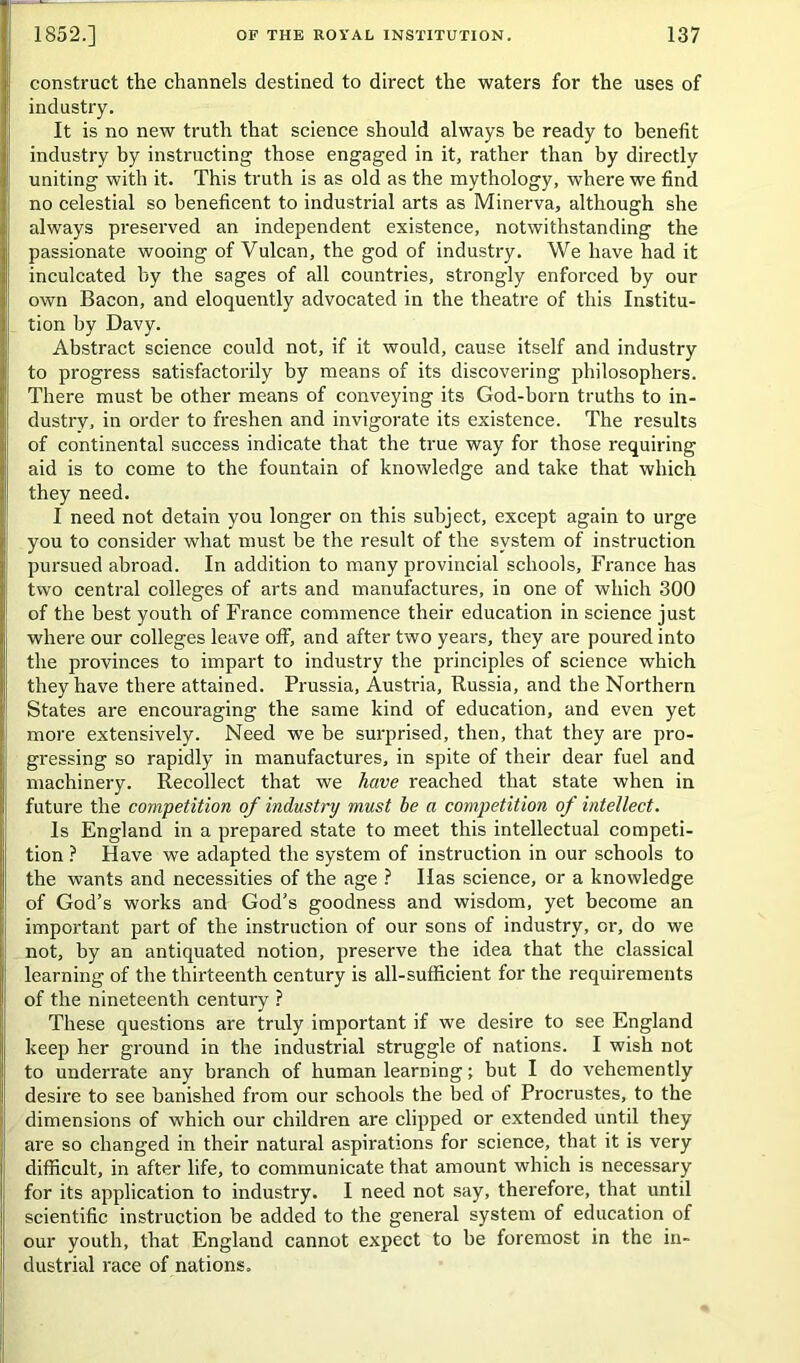 construct the channels destined to direct the waters for the uses of industry. It is no new truth that science should always be ready to benefit industry by instructing those engaged in it, rather than by directly uniting with it. This truth is as old as the mythology, where we find no celestial so beneficent to industrial arts as Minerva, although she always preserved an independent existence, notwithstanding the passionate wooing of Vulcan, the god of industry. We have had it inculcated by the sages of all countries, strongly enforced by our own Bacon, and eloquently advocated in the theatre of this Institu- tion by Davy. Abstract science could not, if it would, cause itself and industry to progress satisfactorily by means of its discovering philosophers. There must be other means of conveying its God-born truths to in- dustry, in order to freshen and invigorate its existence. The results of continental success indicate that the true way for those requiring aid is to come to the fountain of knowledge and take that which they need. I need not detain you longer on this subject, except again to urge you to consider what must be the result of the system of instruction pursued abroad. In addition to many provincial schools, France has two central colleges of arts and manufactures, in one of which 300 of the best youth of France commence their education in science just where our colleges leave off, and after two years, they are poured into the provinces to impart to industry the principles of science which they have there attained. Prussia, Austria, Russia, and the Northern States are encouraging the same kind of education, and even yet more extensively. Need we be surprised, then, that they are pro- gressing so rapidly in manufactures, in spite of their dear fuel and machinery. Recollect that we have reached that state when in future the competition of industry must be a competition of intellect. Is England in a prepared state to meet this intellectual competi- tion ? Have we adapted the system of instruction in our schools to the wants and necessities of the age ? Has science, or a knowledge of God’s works and God’s goodness and wisdom, yet become an important part of the instruction of our sons of industry, or, do we not, by an antiquated notion, preserve the idea that the classical learning of the thirteenth century is all-sufficient for the requirements of the nineteenth century ? These questions are truly important if we desire to see England keep her ground in the industrial struggle of nations. I wish not to underrate any branch of human learning; but I do vehemently desire to see banished from our schools the bed of Procrustes, to the dimensions of which our children are clipped or extended until they are so changed in their natural aspirations for science, that it is very difficult, in after life, to communicate that amount which is necessary for its application to industry. I need not say, therefore, that until scientific instruction be added to the general system of education of our youth, that England cannot expect to be foremost in the in- dustrial race of nations.