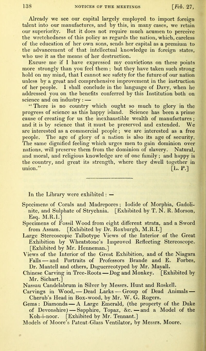 Already we see our capital largely employed to import foreign talent into our manufactures, and by this, in many cases, we retain our superiority. But it does not require much acumen to perceive the wretchedness of this policy as regards the nation, which, careless of the education of her own sons, sends her capital as a premium to the advancement of that intellectual knowledge in foreign states, who use it as the means of her destruction. Excuse me if 1 have expressed my convictions on these points more strongly than you feel them ; but they have taken such strong hold on my mind, that I cannot see safety for the future of our nation unless by a great and comprehensive improvement in the instruction of her people. I shall conclude in the language of Davy, when he addressed you on the benefits conferred by this Institution both on science and on industry : — “ There is no country which ought so much to glory in the progress of science as this happy island. Science has been a prime cause of creating for us the inexhaustible wealth of manufactures; and it is by science that it must be preserved and extended. We are interested as a commercial people; we are interested as a free people. The age of glory of a nation is also its age of security. The same dignified feeling which urges men to gain dominion over nations, will preserve them from the dominion of slavery. Natural, and moral, and religious knowledge are of one family; and happy is the country, and great its strength, where they dwell together in union.” [L. P.] In the Library were exhibited : — Specimens of Corals and Madrepores; Iodide of Morphia, Gadoli- nite, and Sulphate of Strychnia. [Exhibited by T. N. R. Morson, Esq. M.R.I.] Specimens of Fossil Wood from eight different strata, and a Sword from Assam. [Exhibited by Dr. Roxburgh, M.R.I.] Large Stereoscopic Talbotype Views of the Interior of the Great Exhibition by Wheatstone’s Improved Reflecting Stereoscope. [Exhibited by Mr. Henneman.] Views of the Interior of the Great Exhibition, and of the Niagara Falls — and Portraits of Professors Brande and E. Forbes, Dr. Mantell and others, Daguerreotyped by Mr. Mayall. Chinese Carving in Tree-Roots — Dog and Monkey. [Exhibited by Mr. Sichart.] Nassau Candelabrum in Silver by Messrs. Hunt and Roskell. Carvings in Wood, — Dead Larks — Group of Dead Animals — Cherub’s Head in Box-wood, by Mr. W. G. Rogers. Gems: Diamonds — A Large Emerald, (the property of the Duke of Devonshire) — Sapphire, Topaz, &c.—and a Model of the Koh-i-noor. [Exhibited by Mr. Tennant.] Models of Moore’s Patent Glass Ventilator, by Messrs. Moore.