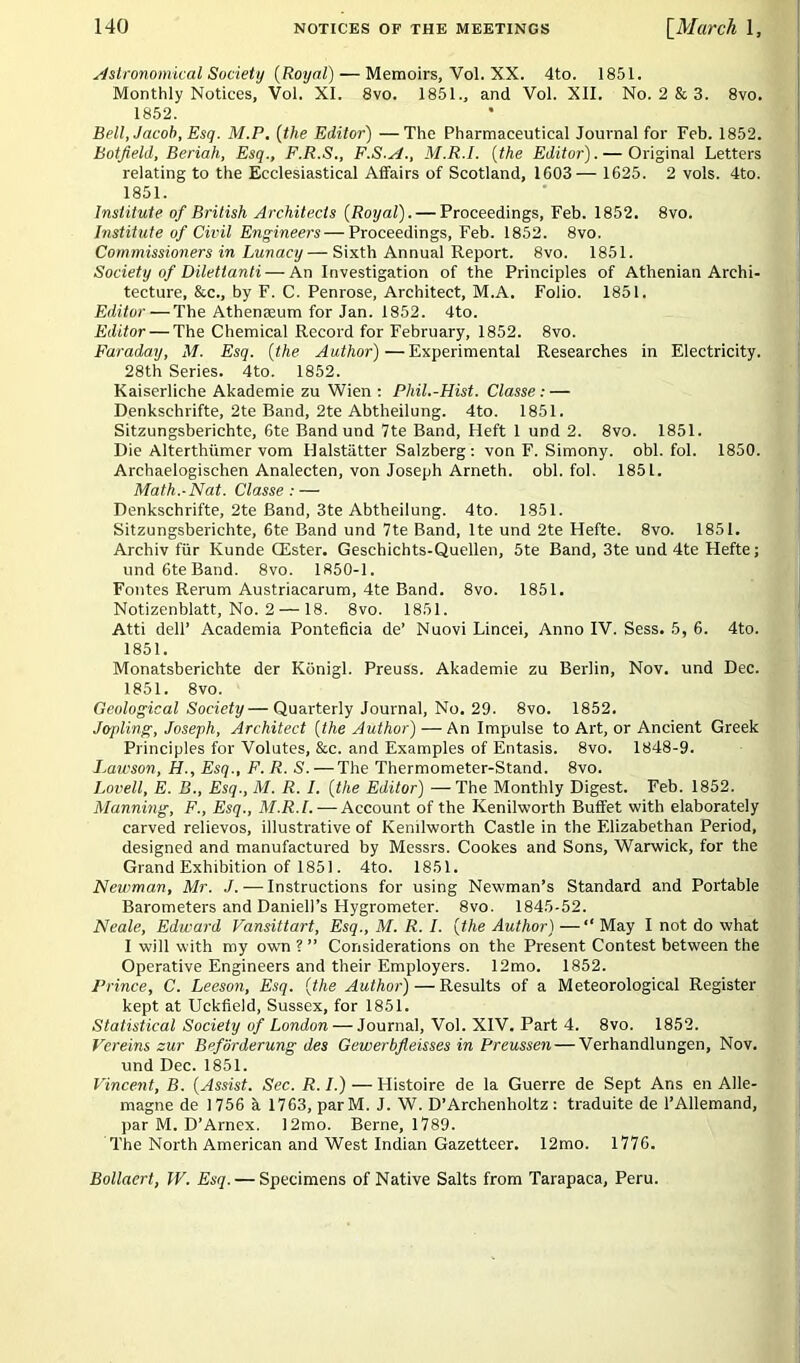 Astronomical Society (Royal) — Memoirs, Vol. XX. 4to. 1851. Monthly Notices, Vol. XI. 8vo. 1851., and Vol. XII. No. 2 & 3. 8vo. 1852. Bell, Jacob, Esq. M.P. (the Editor) —The Pharmaceutical Journal for Feb. 1852. hot field, Beriah, Esq., F.R.S., F.S.A., M.R.I. (the Editor). — Original Letters relating to the Ecclesiastical Affairs of Scotland, 1603— 1625. 2 vols. 4to. 1851. Institute of British Architects (Royal). — Proceedings, Feb. 1852. 8vo. Institute of Civil Engineers — Proceedings, Feb. 1852. 8vo. Commissioners in Lunacy— Sixth Annual Report. 8vo. 1851. Society of Dilettanti — An Investigation of the Principles of Athenian Archi- tecture, &c., by F. C. Penrose, Architect, M.A. Folio. 1851. Editor — The Athemeum for Jan. 1852. 4to. Editor — The Chemical Record for February, 1852. 8vo. Faraday, M. Esq. (the Author)—Experimental Researches in Electricity. 28th Series. 4to. 1852. Kaiserliche Akademie zu Wien : Phil.-Hist. Classe : — Denkschrifte, 2te Band, 2te Abtheilung. 4to. 1851. Sitzungsberichte, 6te Band und 7te Band, Heft 1 und 2. 8vo. 1851. Die Alterthiimer vom Halstiitter Salzberg : von F. Simony, obi. fol. 1850. Archaelogischen Analecten, von Joseph Arneth. obi. fol. 1851. Math.-Nat. Classe: — Denkschrifte, 2te Band, 3te Abtheilung. 4to. 1851. Sitzungsberichte, 6te Band und 7te Band, lte und 2te Hefte. 8vo. 1851. Archiv fur Kunde CEster. Geschichts-Quellen, 5te Band, 3te und 4te Hefte; und6teBand. 8vo. 1850-1. Fontes Rerum Austriacarum, 4te Band. 8vo. 1851. Notizenblatt, No. 2 — 18. 8vo. 1851. Atti dell’ Academia Ponteficia de’ Nuovi Lincei, Anno IV. Sess. 5, 6. 4to. 1851. Monatsberichte der Konigl. Preuss. Akademie zu Berlin, Nov. und Dec. 1851. 8 vo. Geological Society— Quarterly Journal, No. 29. 8vo. 1852. Jopling, Joseph, Architect (the Author) — An Impulse to Art, or Ancient Greek Principles for Volutes, &c. and Examples of Entasis. 8vo. 1848-9. Lawson, H., Esq., F. R. S. — The Thermometer-Stand. 8vo. Lovell, E. B., Esq., M. R. I. (the Editor) —The Monthly Digest. Feb. 1852. Manning, F., Esq., M.R.I. — Account of the Kenilworth Buffet with elaborately carved relievos, illustrative of Kenilworth Castle in the Elizabethan Period, designed and manufactured by Messrs. Cookes and Sons, Warwick, for the Grand Exhibition of 1851. 4to. 1851. Newman, Mr. J. — Instructions for using Newman’s Standard and Portable Barometers and Daniell’s Hygrometer. 8vo. 1845-52. Neale, Edward Vansittart, Esq., M. R. I. (the Author) —“ May I not do what I will with my own ?” Considerations on the Present Contest between the Operative Engineers and their Employers. 12mo. 1852. Prince, C. Leeson, Esq. (the Author) — Results of a Meteorological Register kept at Uckfield, Sussex, for 1851. Statistical Society of London — Journal, Vol. XIV. Part 4. 8vo. 1852. Vereins zur Beforderung des Gewerbfleisses in Preussen — Verhandlungen, Nov. und Dec. 1851. Vincent, B. (Assist. Sec. R. /.) — Histoire de la Guerre de Sept Ans en Alle- magne de 1756 h 1763, parM. J. W. D’Archenholtz : traduite de l’Allemand, par M. D’Arnex. 12mo. Berne, 1789. The North American and West Indian Gazetteer. 12mo. 1776. Bollacrt, IV. Esq. — Specimens of Native Salts from Tarapaca, Peru.