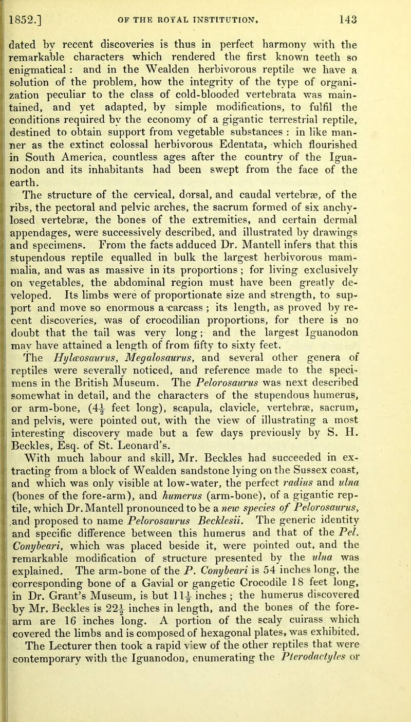 dated by recent discoveries is thus in perfect harmony with the remarkable characters which rendered the first known teeth so enigmatical : and in the Wealden herbivorous reptile we have a solution of the problem, how the integrity of the type of organi- zation peculiar to the class of cold-blooded vertebrata was main- tained, and yet adapted, by simple modifications, to fulfil the conditions required by the economy of a gigantic terrestrial reptile, destined to obtain support from vegetable substances : in like man- ner as the extinct colossal herbivorous Edentata, which flourished in South America, countless ages after the country of the Igua- nodon and its inhabitants had been swept from the face of the earth. The structure of the cervical, dorsal, and caudal vertebrae, of the ribs, the pectoral and pelvic arches, the sacrum formed of six anchy- losed vertebrae, the bones of the extremities, and certain dermal appendages, were successively described, and illustrated by drawings and specimens. From the facts adduced Dr. Mantell infers that this stupendous reptile equalled in bulk the largest herbivorous mam- malia, and was as massive in its proportions; for living exclusively on vegetables, the abdominal region must have been greatly de- veloped. Its limbs were of proportionate size and strength, to sup- port and move so enormous a carcass ; its length, as proved by re- cent discoveries, was of crocodilian proportions, for there is no doubt that the tail was very long; and the largest Iguanodon mav have attained a length of from fifty to sixty feet. The Hylccosaurus, Megalosaurus, and several other genera of reptiles were severally noticed, and reference made to the speci- mens in the British Museum. The Pelorosaurus was next described somewhat in detail, and the characters of the stupendous humerus, or arm-bone, (4-|- feet long), scapula, clavicle, vertebrae, sacrum, j| and pelvis, were pointed out, with the view of illustrating a most interesting discovery made but a few days previously by S. H. Beckles, Esq. of St. Leonard’s. With much labour and skill, Mr. Beckles had succeeded in ex- tracting from a block of Wealden sandstone lying on the Sussex coast, and which was only visible at low-water, the perfect radius and ulna (bones of the fore-arm), and humerus (arm-bone), of a gigantic rep- tile, which Dr. Mantell pronounced to be a new species of Pelorosaurus, and proposed to name Pelorosaurus Becklesii. The generic identity and specific difference between this humerus and that of the Pel. Conybeari, which was placed beside it, were pointed out, and the remarkable modification of structure presented by the ulna was explained. The arm-bone of the P. Conybeari is 54 inches long, the corresponding bone of a Gavial or gangetic Crocodile 18 feet long, in Dr. Grant’s Museum, is but 11-t inches ; the humerus discovered by Mr. Beckles is 22i inches in length, and the bones of the fore- arm are 16 inches long. A portion of the scaly cuirass which covered the limbs and is composed of hexagonal plates, was exhibited. The Lecturer then took a rapid v’ew of the other reptiles that were contemporary with the Iguanodon, enumerating the Plerodactyles or