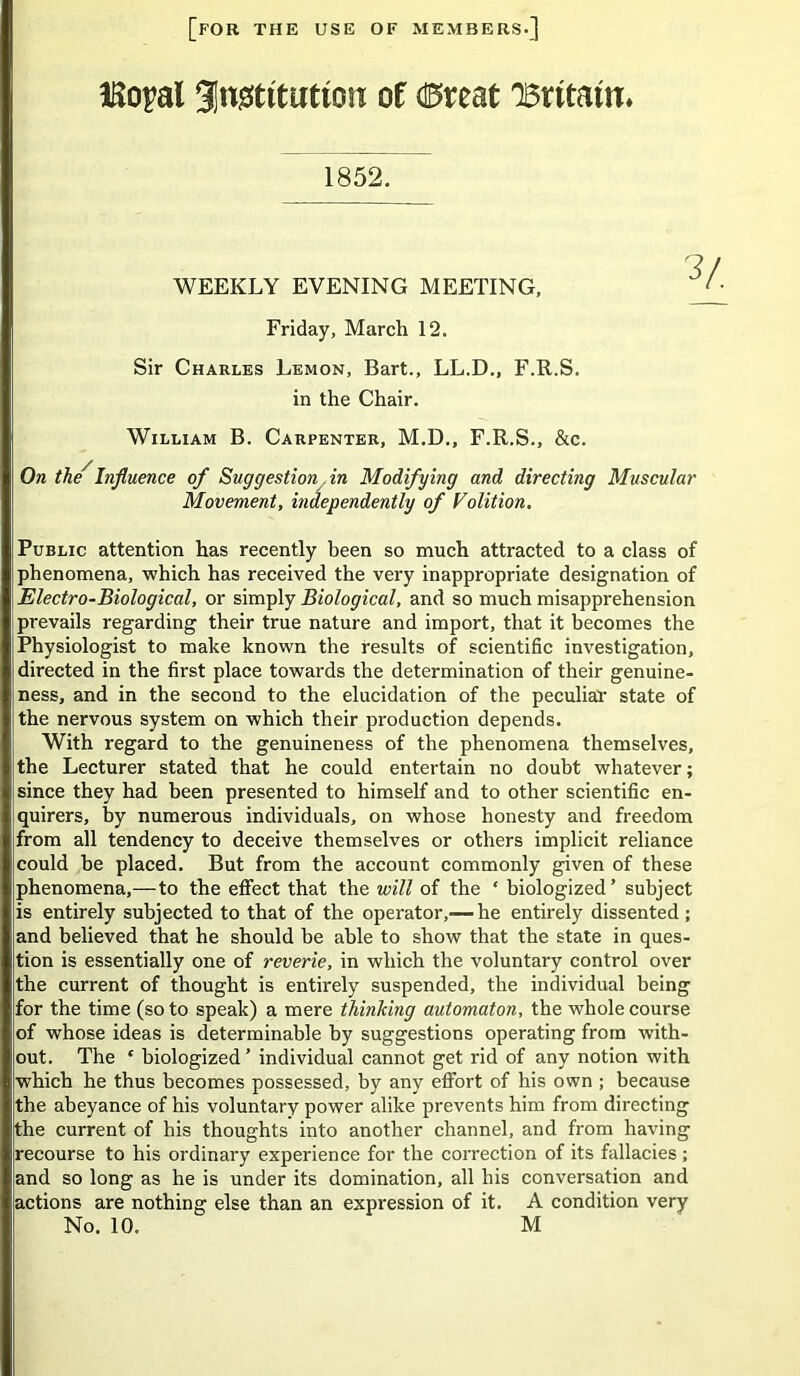 [for the use of members.] ISopal gingtttuttGH of (0reat 'Britain* 1852. WEEKLY EVENING MEETING, Friday, March 12. Sir Charles Lemon, Bart., LL.D., F.R.S. in the Chair. William B. Carpenter, M.D., F.R.S., &c. On the'Influence of Suggestion in Modifying and directing Muscular Movement, independently of Volition. Public attention has recently been so much attracted to a class of phenomena, which has received the very inappropriate designation of Electro-Biological, or simply Biological, and so much misapprehension prevails regarding their true nature and import, that it becomes the Physiologist to make known the results of scientific investigation, directed in the first place towards the determination of their genuine- ;ness, and in the second to the elucidation of the peculiar state of the nervous system on which their production depends. With regard to the genuineness of the phenomena themselves, the Lecturer stated that he could entertain no doubt whatever; since they had been presented to himself and to other scientific en- quirers, by numerous individuals, on whose honesty and freedom from all tendency to deceive themselves or others implicit reliance could he placed. But from the account commonly given of these phenomena,— to the effect that the will of the ‘ biologized’ subject is entirely subjected to that of the operator,— he entirely dissented ; and believed that he should be able to show that the state in ques- tion is essentially one of reverie, in which the voluntary control over jthe current of thought is entirely suspended, the individual being for the time (so to speak) a mere thinking automaton, the whole course |of whose ideas is determinable by suggestions operating from with- out. The c biologized ’ individual cannot get rid of any notion with which he thus becomes possessed, by any effort of his own ; because jthe abeyance of his voluntary power alike prevents him from directing the current of his thoughts into another channel, and from having recourse to his ordinary experience for the correction of its fallacies; and so long as he is under its domination, all his conversation and actions are nothing else than an expression of it. A condition very No. 10. M