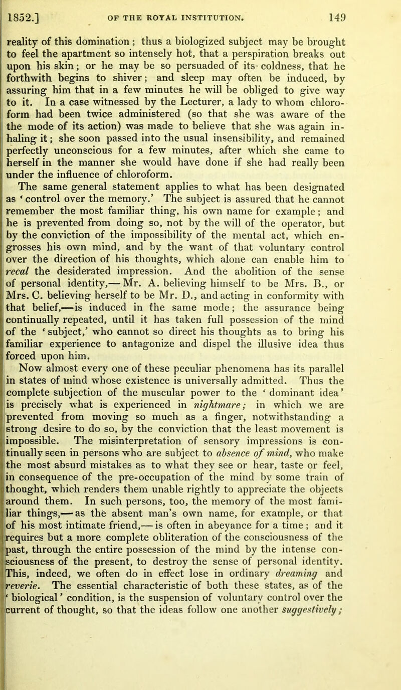 reality of this domination ; thus a biologized subject may be brought to feel the apartment so intensely hot, that a perspiration breaks out upon his skin; or he may be so persuaded of its coldness, that he forthwith begins to shiver; and sleep may often be induced, by assuring him that in a few minutes he will be obliged to give way to it. In a case witnessed by the Lecturer, a lady to whom chloro- form had been twice administered (so that she was aware of the the mode of its action) was made to believe that she was again in- haling it; she soon passed into the usual insensibility, and remained perfectly unconscious for a few minutes, after which she came to herself in the manner she would have done if she had really been under the influence of chloroform. The same general statement applies to what has been designated as * control over the memory.’ The subject is assured that he cannot remember the most familiar thing, his own name for example; and he is prevented from doing so, not by the will of the operator, but by the conviction of the impossibility of the mental act, which en- grosses his own mind, and by the want of that voluntary control over the direction of his thoughts, which alone can enable him to I recal the desiderated impression. And the abolition of the sense of personal identity,— Mr. A. believing himself to be Mrs. B., or Mrs. C. believing herself to be Mr. D., and acting in conformity with !that belief,—is induced in the same mode; the assurance being continually repeated, until it has taken full possession of the mind of the ‘ subject,’ who cannot so direct his thoughts as to bring his familiar experience to antagonize and dispel the illusive idea thus forced upon him. Now almost every one of these peculiar phenomena has its parallel in states of mind whose existence is universally admitted. Thus the complete subjection of the muscular power to the ‘ dominant idea’ is precisely what is experienced in nightmare; in which we are prevented from moving so much as a finger, notwithstanding a strong desire to do so, by the conviction that the least movement is impossible. The misinterpretation of sensory impressions is con- tinually seen in persons who are subject to absence of mind, who make the most absurd mistakes as to what they see or hear, taste or feel, in consequence of the pre-occupation of the mind by some train of thought, which renders thein unable rightly to appreciate the objects around them. In such persons, too, the memory of the most fami- liar things,— as the absent man’s own name, for example, or that of his most intimate friend,— is often in abeyance for a time ; and it requires but a more complete obliteration of the consciousness of the past, through the entire possession of the mind by the intense con- sciousness of the present, to destroy the sense of personal identity. This, indeed, we often do in effect lose in ordinary dreaming and reverie. The essential characteristic of both these states, as of the biological ’ condition, is the suspension of voluntary control over the current of thought, so that the ideas follow one another suggestively ;