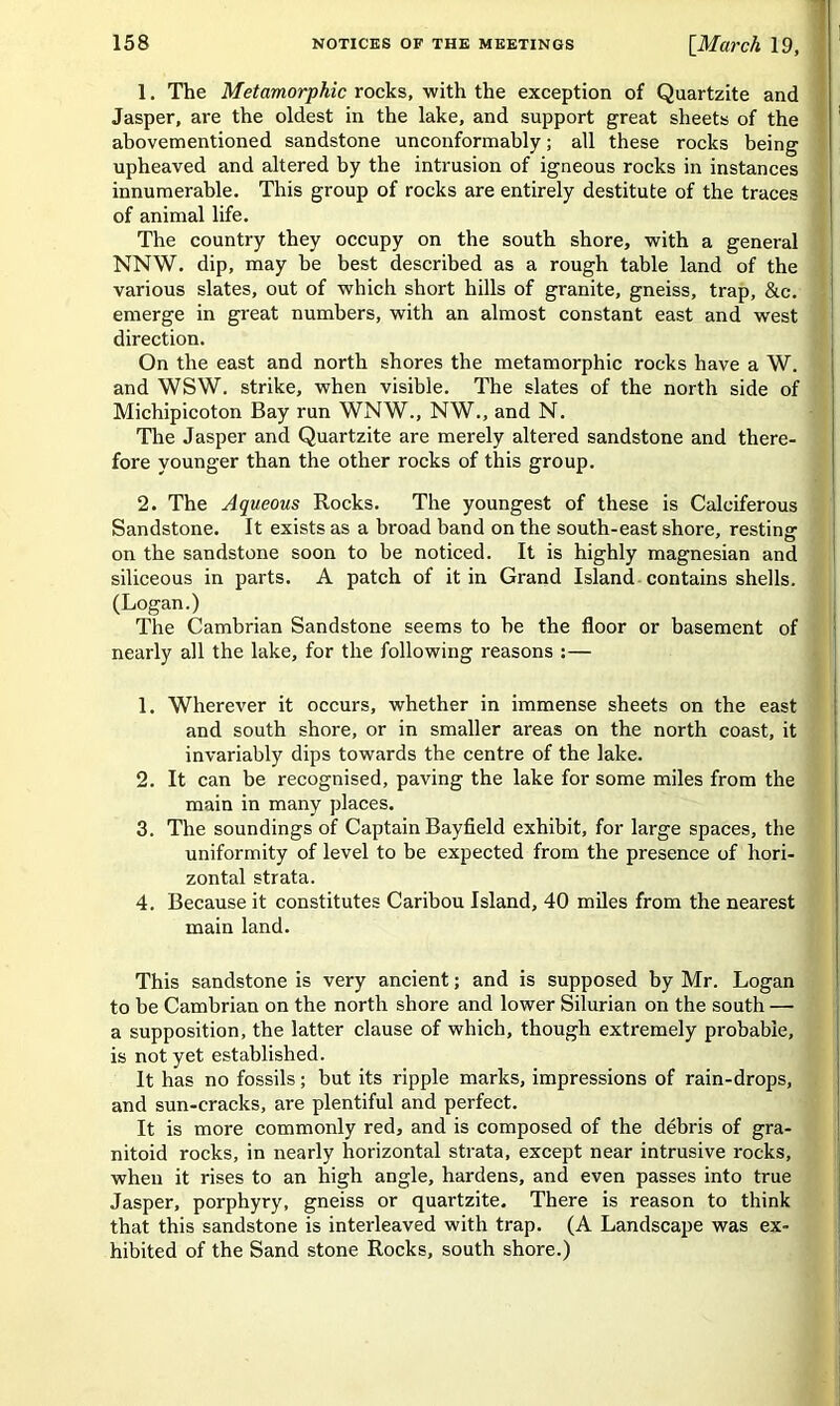 1. The Metamorphic rocks, with the exception of Quartzite and Jasper, are the oldest in the lake, and support great sheets of the abovementioned sandstone unconformably; all these rocks being upheaved and altered by the intrusion of igneous rocks in instances innumerable. This group of rocks are entirely destitute of the traces of animal life. The country they occupy on the south shore, with a general NNW. dip, may be best described as a rough table land of the various slates, out of which short hills of granite, gneiss, trap, &c. emerge in great numbers, with an almost constant east and west direction. On the east and north shores the metamorphic rocks have a W. and WSW. strike, when visible. The slates of the north side of Michipicoton Bay run WNW., NW., and N. The Jasper and Quartzite are merely altered sandstone and there- fore younger than the other rocks of this group. 2. The Aqueous Rocks. The youngest of these is Calciferous Sandstone. It exists as a broad band on the south-east shore, resting on the sandstone soon to be noticed. It is highly magnesian and siliceous in parts. A patch of it in Grand Island contains shells. (Logan.) The Cambrian Sandstone seems to be the floor or basement of nearly all the lake, for the following reasons :— 1. Wherever it occurs, whether in immense sheets on the east and south shore, or in smaller areas on the north coast, it invariably dips towards the centre of the lake. 2. It can be recognised, paving the lake for some miles from the main in many places. 3. The soundings of Captain Bayfield exhibit, for large spaces, the uniformity of level to be expected from the presence of hori- zontal strata. 4. Because it constitutes Caribou Island, 40 miles from the nearest main land. This sandstone is very ancient; and is supposed by Mr. Logan to be Cambrian on the north shore and lower Silurian on the south — a supposition, the latter clause of which, though extremely probable, is not yet established. It has no fossils; but its ripple marks, impressions of rain-drops, and sun-cracks, are plentiful and perfect. It is more commonly red, and is composed of the debris of gra- nitoid rocks, in nearly horizontal strata, except near intrusive rocks, when it rises to an high angle, hardens, and even passes into true Jasper, porphyry, gneiss or quai'tzite. There is reason to think that this sandstone is interleaved with trap. (A Landscape was ex- hibited of the Sand stone Rocks, south shore.)