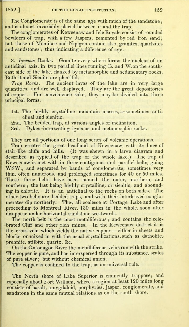 The Conglomerate is of the same age with much of the sandstone ; and is almost invariably placed between it and the trap. The conglomerates of Keweenaw and Isle Royale consist of rounded bowlders of trap, with a few Jaspers, cemented by red iron sand; but those of Memince and Nipigon contain also granites, quartzites and sandstones ; thus indicating a difference of age. 3. Igneous Rocks. Granite every where forms the nucleus of an anticlinal axis, in two parallel lines running E. and W.on the south- east side of the lake, flanked by metamorphic and sedimentary rocks. Both it and Sienite are plentiful. Trap Rocks. The ancient lavas of the lake are in very large quantities, and are well displayed. They are the great depositories of copper. For convenience sake, they may be divided into three principal forms. 1st. The highly crystalline mountain masses,— sometimes anti- clinal and sienitic. 2nd. The bedded trap, at various angles of inclination. 3rd. Dykes intersecting igneous and metamorphic rocks. They are all portions of one long series of volcanic operations. Trap creates the great headland of Keweenaw, with its lines of stair-like cliffs and hills. (It was shewn in a large diagram and described as typical of the trap of the whole lake.) The trap of Keweenaw is met with in three contiguous and parallel belts, going WSW., and separated by bands of conglomerate, sometimes very thin, often numerous, and prolonged sometimes for 40 or 50 miles. These three belts have been named the outer, northern, and southern; the last being highly crystalline, or sienitic, and abound- ing in chlorite. It is an anticlinal to the rocks on both sides. The other two belts are bedded traps, and with their interleaved conglo- merates dip northerly. They all coalesce at Portage Lake and after proceeding to Montreal River, 130 miles in the whole, soon after disappear under horizontal sandstone westwards. The north belt is the most metalliferous; and contains the cele- brated Cliff and other rich mines. In the Keweenaw district it is the cross vein which yields the native copper — either in sheets and blocks or mixed in with the usual crystallizations, such as datholite, prehnite, stilbite, quartz, &c. On the Ontonagon River the metalliferous veins run with the strike. The copper is pure, and has interspersed through its substance, scales of pure silver; but without chemical union. The copper is confined to the trap, as an universal rule. The North shore of Lake Superior is eminently trappose; and especially about Fort William, where a region at least 120 miles long consists of basalt, amygdaloid, porphyries, jasper, conglomerate, and sandstone in the same mutual relations as on the south shore.