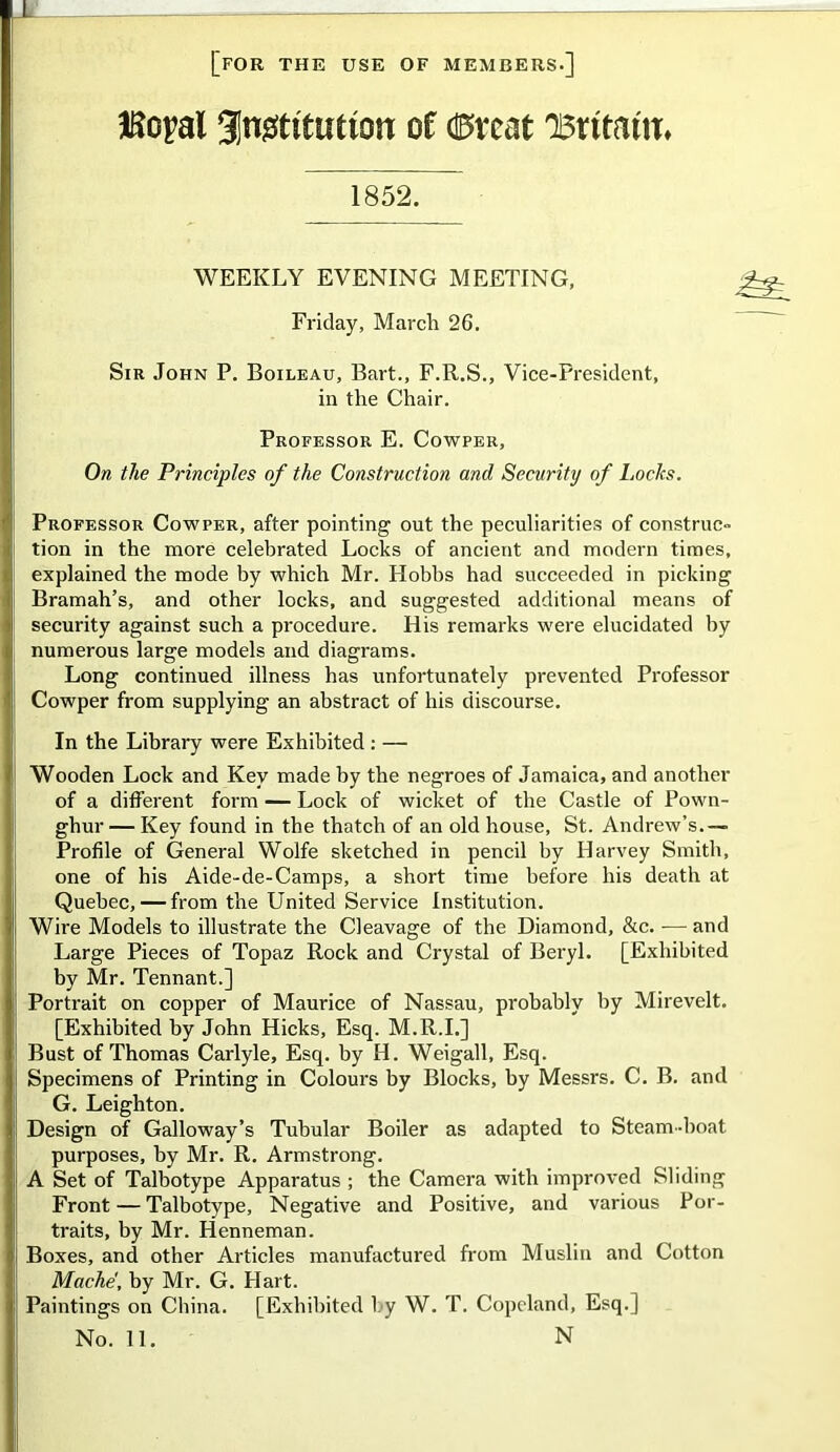 [for the use of members.] JKoyal Jngtttutton of caveat 'Britain:* 1852. WEEKLY EVENING MEETING Friday, March 26. Sir John P. Boileau, Bart., F.R.S., Vice-President, in the Chair. Professor E. Cowper, On the Principles of the Construction and Security of Locks. Professor Cowper, after pointing out the peculiarities of construc- tion in the more celebrated Locks of ancient and modern times, explained the mode by which Mr. Hobbs had succeeded in picking Bramah’s, and other locks, and suggested additional means of security against such a procedure. His remarks were elucidated by numerous large models and diagrams. Long continued illness has unfortunately prevented Professor Cowper from supplying an abstract of his discourse. In the Library were Exhibited : — Wooden Lock and Key made by the negroes of Jamaica, and another of a different form — Lock of wicket of the Castle of Pown- ghur — Key found in the thatch of an old house, St. Andrew’s.— Profile of General Wolfe sketched in pencil by Harvey Smith, one of his Aide-de-Camps, a short time before his death at Quebec, — from the United Service Institution. Wire Models to illustrate the Cleavage of the Diamond, &c. — and Large Pieces of Topaz Rock and Crystal of Beryl. [Exhibited by Mr. Tennant.] Portrait on copper of Maurice of Nassau, probably by Mirevelt. [Exhibited by John Hicks, Esq. M.R.I.] Bust of Thomas Carlyle, Esq. by H. Weigall, Esq. Specimens of Printing in Colours by Blocks, by Messrs. C. B. and G. Leighton. Design of Galloway’s Tubular Boiler as adapted to Steam-boat purposes, by Mr. R. Armstrong. A Set of Talbotype Apparatus ; the Camera with improved Sliding Front—Talbotype, Negative and Positive, and various Por- traits, by Mr. Henneman. Boxes, and other Articles manufactured from Muslin and Cotton Mache, by Mr. G. FIart. Paintings on China. [Exhibited by W. T. Copeland, Esq.] No. 11. N