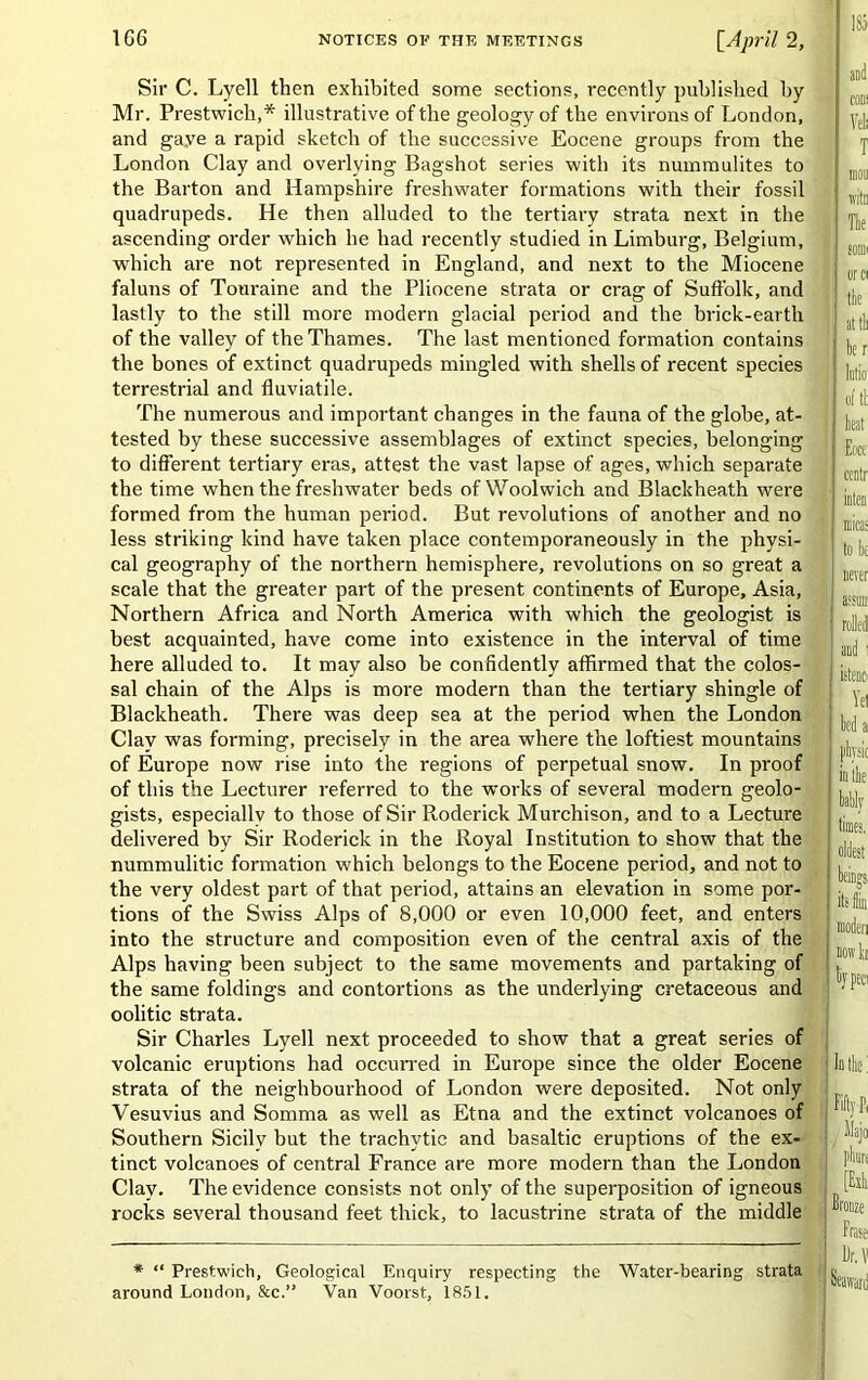 Sir C. Lyell then exhibited some sections, recently published by Mr. Prestwich,* illustrative of the geology of the environs of London, and gave a rapid sketch of the successive Eocene groups from the London Clay and overlying Bagshot series ■with its nummulites to the Barton and Hampshire freshwater formations with their fossil quadrupeds. He then alluded to the tertiary strata next in the ascending order which he had recently studied in Limburg, Belgium, which are not represented in England, and next to the Miocene faluns of Touraine and the Pliocene strata or crag of Suffolk, and lastly to the still more modern glacial period and the brick-earth of the valley of the Thames. The last mentioned formation contains the bones of extinct quadrupeds mingled with shells of recent species terrestrial and fluviatile. The numerous and important changes in the fauna of the globe, at- tested by these successive assemblages of extinct species, belonging to different tertiary eras, attest the vast lapse of ages, which separate the time when the freshwater beds of Woolwich and Blackheath were formed from the human period. But revolutions of another and no less striking kind have taken place contemporaneously in the physi- cal geography of the northern hemisphere, revolutions on so great a scale that the greater part of the present continents of Europe, Asia, Northern Africa and North America with which the geologist is best acquainted, have come into existence in the interval of time here alluded to. It may also be confidently affirmed that the colos- sal chain of the Alps is more modern than the tertiary shingle of Blackheath. There was deep sea at the period when the London Clay was forming, precisely in the area where the loftiest mountains of Europe now rise into the regions of perpetual snow. In proof of this the Lecturer referred to the works of several modern geolo- gists, especially to those of Sir Roderick Murchison, and to a Lecture delivered by Sir Roderick in the Royal Institution to show that the nummulitic formation which belongs to the Eocene period, and not to the very oldest part of that period, attains an elevation in some por- tions of the Swiss Alps of 8,000 or even 10,000 feet, and enters into the structure and composition even of the central axis of the Alps having been subject to the same movements and partaking of the same foldings and contortions as the underlying cretaceous and oolitic strata. Sir Charles Lyell next proceeded to show that a great series of volcanic eruptions had occurred in Europe since the older Eocene strata of the neighbourhood of London were deposited. Not only Vesuvius and Somma as well as Etna and the extinct volcanoes of Southern Sicily but the trachvtic and basaltic eruptions of the ex- tinct volcanoes of central France are more modern than the London Clay. The evidence consists not only of the superposition of igneous rocks several thousand feet thick, to lacustrine strata of the middle * “ Prestwich, Geological Enquiry respecting the Water-bearing strata around London, &c.” Van Voorst, 1851.