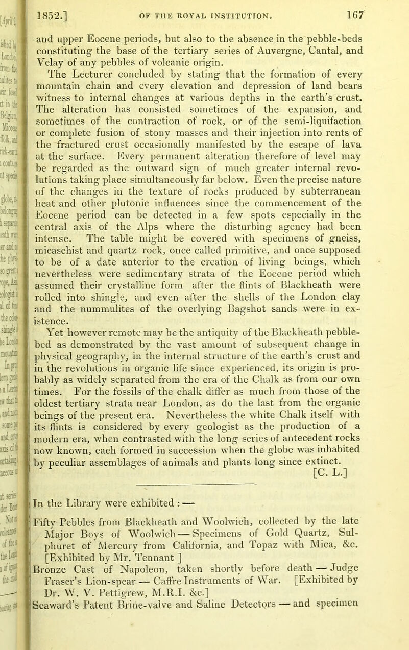 and upper Eocene periods, but also to the absence in the pebble-beds constituting the base of the tertiary series of Auvergne, Cantal, and Velay of any pebbles of volcanic origin. The Lecturer concluded by stating that the formation of every mountain chain and every elevation and depression of land bears witness to internal changes at various depths in the earth’s crust. The alteration has consisted sometimes of the expansion, and sometimes of the contraction of rock, or of the semi-liquifaction or complete fusion of stony masses and their injection into rents of the fractured crust occasionally manifested by the escape of lava at the surface. Every permanent alteration therefore of level may be regarded as the outward sign of much greater internal revo- lutions taking place simultaneously far below. Even the precise nature of the changes in the texture of rocks produced by subterranean heat and other plutonic influences since the commencement of the Eocene period can be detected in a few spots especially in the central axis of the Alps where the disturbing agency had been intense. The table might be covered with specimens of gneiss, micaschist and quartz rock, once called primitive, and once supposed to be of a date anterior to the creation of living beings, which nevertheless were sedimentary strata of the Eocene period which assumed their crystalline form after the flints of Blackheath were rolled into shingle, and even after the shells of the London clay and the nummulites of tlie overlying Bagshot sands were in ex- istence. Yet however remote may be the antiquity of the Blackheath pebble- bed as demonstrated by the vast amount of subsequent change in physical geography, in the internal structure of the earth’s crust and in the revolutions in organic life since experienced, its origin is pro- bably as widely separated from the era of the Chalk as from our own times. For the fossils of the chalk differ as much from those of the oldest tertiary strata near London, as do the last from the organic beings of the present era. Nevertheless the white Chalk itself with its flints is considered by every geologist as the production of a modern era, when contrasted with the long series of antecedent rocks now known, each formed in succession when the globe wTas inhabited by peculiar assemblages of animals and plants long since extinct. [C. L.] In the Library were exhibited : — Fifty Febbles from Blackheath and Woolwich, collected by the late Major Bovs of Woolwich—Specimens of Gold Quartz, Sul- phuret of Mercury from California, and Topaz v'ith Mica, &c. [Exhibited by Mr. Tennant ] Bronze Cast of Napoleon, taken shortly before death — Judge Fraser’s Lion-spear — Caffre Instruments of War. [Exhibited by Ur. W. V. Pettigrew, M.R.I. &c.] Seaward’s Patent Brine-valve and Saline Detectors — and specimen