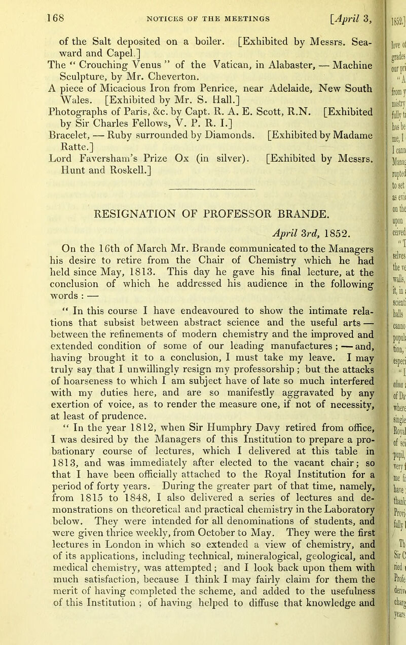 of the Salt deposited on a boiler. [Exhibited by Messrs. Sea- ward and Capel.] The “ Crouching Venus ” of the Vatican, in Alabaster, — Machine Sculpture, by Mr. Cheverton. A piece of Micacious Iron from Penrice, near Adelaide, New South Wales. [Exhibited by Mr. S. Hall.] Photographs of Paris, &c. by Capt. R. A. E. Scott, R.N. [Exhibited by Sir Charles Fellows, V. P. R. I.] Bracelet, — Ruby surrounded by Diamonds. [Exhibited by Madame Ratte.] Lord Faversham’s Prize Ox (in silver). [Exhibited by Messrs. Hunt and Roskell.] RESIGNATION OF PROFESSOR BRANDE. April 3rd, 1852. On the 16th of March Mr. Brande communicated to the Managers his desire to retire from the Chair of Chemistry which he had held since May, 1813. This day he gave his final lecture, at the conclusion of which he addressed his audience in the following words : — “ In this course I have endeavoured to show the intimate rela- tions that subsist between abstract science and the useful arts — between the refinements of modern chemistry and the improved and extended condition of some of our leading manufactures;—and, having brought it to a conclusion, I must take my leave. I may truly say that I unwillingly resign my professorship; but the attacks of hoarseness to which I am subject have of late so much interfered with my duties here, and are so manifestly aggravated by any exertion of voice, as to render the measure one, if not of necessity, at least of prudence. “ In the year 1812, when Sir Humphry Davy retired from office, I was desired by the Managers of this Institution to prepare a pro- bationary course of lectures, which I delivered at this table in 1813, and was immediately after elected to the vacant chair; so that I have been officially attached to the Royal Institution for a period of forty years. During the greater part of that time, namely, from 1815 to 1848, I also delivered a series of lectures and de- monstrations on theoretical and practical chemistry in the Laboratory below. They were intended for all denominations of students, and were given thrice weekly, from October to May. They were the first lectures in London in which so extended a view of chemistry, and of its applications, including technical, mineralogical, geological, and medical chemistry, was attempted; and I look back upon them with much satisfaction, because I think I may fairly claim for them the merit of having completed the scheme, and added to the usefulness of this Institution ; of having helped to diffuse that knowledge and