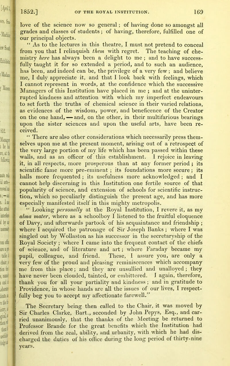 love of the science now so general; of having done so amongst all grades and classes of students; of having, therefore, fulfilled one of our principal objects. “ As to the lectures in this theatre, I must not pretend to conceal from you that I relinquish them with regret. The teaching of che- mistry here has always been a delight to me ; and to have success- fully taught it for so extended a period, and to such an audience, has been, and indeed can be, the privilege of a very few ; and believe me, I duly appreciate it, and that I look back with feelings, which I cannot represent in words, at the confidence which the successive Managers of this Institution have placed in me ; and at the uninter- rupted kindness and attention with which my imperfect endeavours to set forth the truths of chemical science in their varied relations, as evidences of the wisdom, power, and beneficence of the Creator on the one hand, — and, on the other, in their multifarious bearings upon the sister sciences and upon the useful arts, have been re- ceived. “ There are also other considerations which necessarily press them- selves upon me at the present moment, arising out of a retrospect of the very large portion of my life which has been passed within these walls, and as an officer of this establishment. I rejoice in leaving it, in all respects, more prosperous than at any former period; its scientific fame more pre-eminent ; its foundations more secure; its halls more frequented ; its usefulness more acknowledged ; and I cannot help discerning in this Institution one fertile source of that popularity of science, and extension of schools for scientific instruc- tion, which so peculiarly distinguish the present age, and has more especially manifested itself in this mighty metropolis. “ Looking personally at the Royal Institution, I revere it, as my alma mater, where as a schoolboy I listened to the fruitful eloquence of Davy, and afterwards partook of his acquaintance and friendship ; where I acquired the patronage of Sir Joseph Banks ; where I ivas singled out by Wollaston as his successor in the secretaryship of the Royal Society ; where I came into the frequent contact of the chiefs of science, and of literature and art; where Faraday became my pupil, colleague, and friend. These, I assure you, are only a very few of the proud and pleasing reminiscences which accompany me from this place; and they are unsullied and unalloyed; they have never been clouded, tainted, or embittered. I again, therefore, thank you for all your partiality and kindness; and in gratitude to Providence, in whose hands are all the issues of our lives, I respect- fully beg you to accept my affectionate farewell.” The Secretary being then called to the Chair, it was moved by Sir Charles Clarke, Bart., seconded by John Pepys, Esq., and car- ried unanimously, that the thanks of the Meeting be returned to Professor Brande for the great benefits which the Institution had derived from the zeal, ability, and urbanity, with which he had dis- charged the duties of his office during the long period of thirty-nine years.