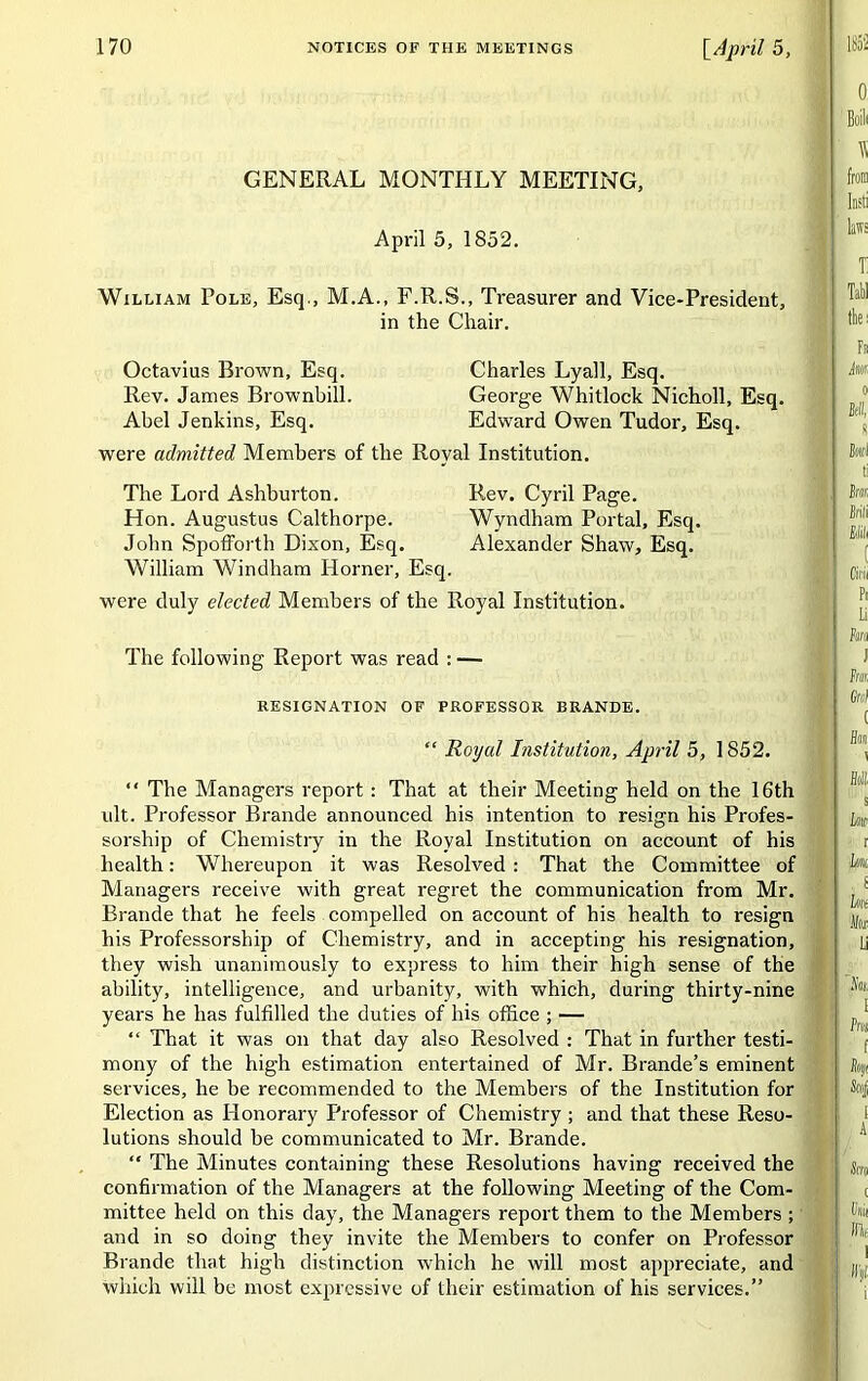 GENERAL MONTHLY MEETING, April 5, 1852. William Pole, Esq., M.A., F.R.S., Treasurer and Vice-President, in the Chair. Octavius Brown, Esq. Charles Lyall, Esq. Rev. James Brownbill. George Whitlock Nicholl, Esq. Abel Jenkins, Esq. Edward Owen Tudor, Esq. were admitted Members of the Royal Institution. The Lord Ashburton. Rev. Cyril Page. Hon. Augustus Calthorpe. Wyndham Portal, Esq. John Spofforth Dixon, Esq. Alexander Shaw, Esq. William Windham Horner, Esq. were duly elected Members of the Royal Institution. The following Report was read : — RESIGNATION OF PROFESSOR BRANDE. “ Royal Institution, April 5, 1852. “ The Managers report: That at their Meeting held on the 16th lilt. Professor Brande announced his intention to resign his Profes- sorship of Chemistry in the Royal Institution on account of his health: Whereupon it was Resolved : That the Committee of Managers receive with great regret the communication from Mr. Brande that he feels compelled on account of his health to resign his Professorship of Chemistry, and in accepting his resignation, they wish unanimously to express to him their high sense of the ability, intelligence, and urbanity, with which, during thirty-nine years he has fulfilled the duties of his office ; — “ That it was on that day also Resolved : That in further testi- mony of the high estimation entertained of Mr. Brande’s eminent services, he be recommended to the Members of the Institution for Election as Honorary Professor of Chemistry ; and that these Reso- lutions should be communicated to Mr. Brande. “ The Minutes containing these Resolutions having received the confirmation of the Managers at the following Meeting of the Com- mittee held on this day, the Managers report them to the Members ; and in so doing they invite the Members to confer on Professor Brande that high distinction which he will most appreciate, and which will be most expressive of their estimation of his services.”