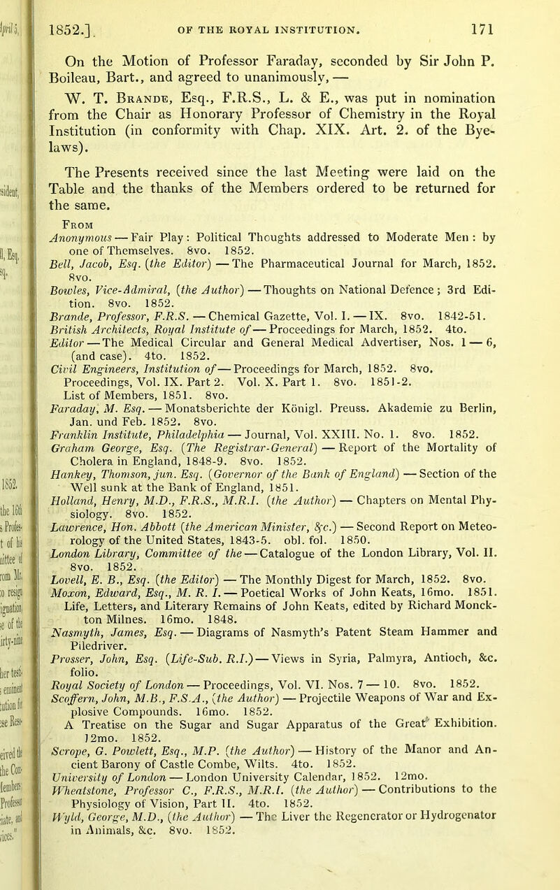 On the Motion of Professor Faraday, seconded by Sir John P. Boileau, Bart., and agreed to unanimously,— W. T. Brande, Esq., F.R.S., L. & E., was put in nomination from the Chair as Honorary Professor of Chemistry in the Royal Institution (in conformity with Chap. XIX. Art. 2. of the Bye- laws). The Presents received since the last Meeting were laid on the Table and the thanks of the Members ordered to be returned for the same. From Anonymous — Fair Play: Political Thoughts addressed to Moderate Men : by one of Themselves. 8vo. 1852. Bell, Jacob, Esq. [the Editor)—The Pharmaceutical Journal for March, 1852. 8vo. Bowles, Vice-Admiral, [the Author)—Thoughts on National Defence ; 3rd Edi- tion. 8vo. 1852. Brande, Professor, F.R.S. —Chemical Gazette, Vol. I. — IX. 8vo. 1842-51. British Architects, Royal Institute of—Proceedings for March, 1852. 4to. Editor — The Medical Circular and General Medical Advertiser, Nos. 1 — 6, (and case). 4to. 1852. Civil Engineers, Institution of—Proceedings for March, 1852. 8vo. Proceedings, Vol. IX. Part 2. Vol. X. Part 1. 8vo. 1851-2. List of Members, 1851. 8vo. Faraday, M. Esq. — Monatsberichte der Konigl. Preuss. Akademie zu Berlin, Jan. und Feb. 1852. 8vo. Franklin Institute, Philadelphia — Journal, Vol. XXIII. No. 1. 8vo. 1852. Graham George, Esq. [The Registrar-General)—Report of the Mortality of Cholera in England, 1848-9. 8vo. 1852. Hankey, Thomson, jun. Esq. [Governor of the Bank of England) —Section of the Well sunk at the Bank of England, 1851. Holland, Henry, M.D., F.R.S., M.R.I. [the Author) — Chapters on Mental Phy- siology. 8 vo. 1852. Lawrence, Hon. Abbott [the American Minister, 8fc.) — Second Report on Meteo- rology of the United States, 1843-5. obi. fo). 1850. London Library, Committee of the — Catalogue of the London Library, Vol. II. 8vo. 1852. Lovell, E. B., Esq. [the Editor) —The Monthly Digest for March, 1852. 8vo. Moxon, Edward, Esq., M. R. I. — Poetical Works of John Keats, 16mo. 1851. Life, Letters, and Literary Remains of John Keats, edited by Richard Monck- ton Milnes. 16mo. 1848. Nasmyth, James, Esq. — Diagrams of Nasmyth’s Patent Steam Hammer and Piledriver. Prosser, John, Esq. [Life-Sub. R.I.) — Views in Syria, Palmyra, Antioch, &c. folio. Royal Society of London — Proceedings, Vol. VI. Nos. 7— 10. 8vo. 1852. Scoffern, John, M.B., F.S.A., [the Author) — Projectile Weapons of War and Ex- plosive Compounds. 16mo. 1852. A Treatise on the Sugar and Sugar Apparatus of the Great Exhibition. )2mo. 1852. Scrope, G. Powlett, Esq., M.P. [the Author) — History of the Manor and An- cient Barony of Castle Combe, Wilts. 4to. 1852. University of London — London University Calendar, 1852. 12mo. Hheatstone, Professor C., F.R.S., M.R.I. [the Author) — Contributions to the Physiology of Vision, Part II. 4to. 1852. H'yld, George, M.D., [the Author) — The Liver the Regenerator or Hydrogenator in Animals, &c. 8vo. 1852.