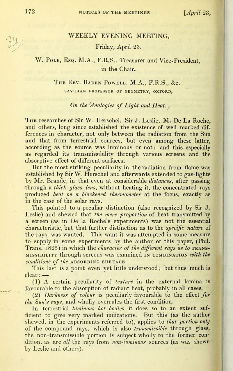 WEEKLY EVENING MEETING, Friday, April 23. W. Pole, Esq. M.A., F.R.S., Treasurer and Vice-President, in the Chair. The Rev. Baden Powell, M.A., F.R.S., &c. The researches of Sir W. Herschel, Sir J. Leslie, M. De La Roche, and others, long since established the existence of well marked dif- ferences in character, not only between the radiation from the Sun and that from terrestrial sources, but even among these latter, according as the source was luminous or not: and this especially as regarded its transmissibility through various screens and the absorptive effect of different surfaces. But the most striking peculiarity in the radiation from flame was established by Sir W. Herschel and afterwards extended to gas-lights by Mr. Brande, in that even at considerable distances, after passing through a thick glass lens, without heating it, the concentrated rays produced heat on a blackened thermometer at the focus, exactly as in the case of the solar rays. This pointed to a peculiar distinction (also recognized by Sir J. Leslie) and shewed that the mere proportion of heat transmitted by a screen tas in De la Roche’s experiments) was not the essential characteristic, but that further distinction as to the specific nature of the rays, was wanted. This want it was attempted in some measure to supply in some experiments by the author of this paper, (Phil. Trans. 1825) in which the character of the different rays as to trans- missibility through screens was examined in combination with the conditions of the absorbing surface. This last is a point even yet little understood; but thus much is clear: — (1) A certain peculiarity of texture in the external lamina is favourable to the absorption of radiant heat, probably in all cases. (2) Darkness of colour is peculiarly favourable to the effect for the Sun’s rays, and wholly overrules the first condition. In terrestrial luminous hot bodies it does so to an extent suf- ficient to give very marked indications. But this (as the author shewed, in the experiments referred to), applies to that portion only of the compound rays, which is also transmissible through glass, the non-transmissible portion is subject wholly to the former con- dition, as are all the rays from non-luminous sources (as was shewn by Leslie and others). savilian professor of geometry, oxford, On the Analogies of Light and Heat.