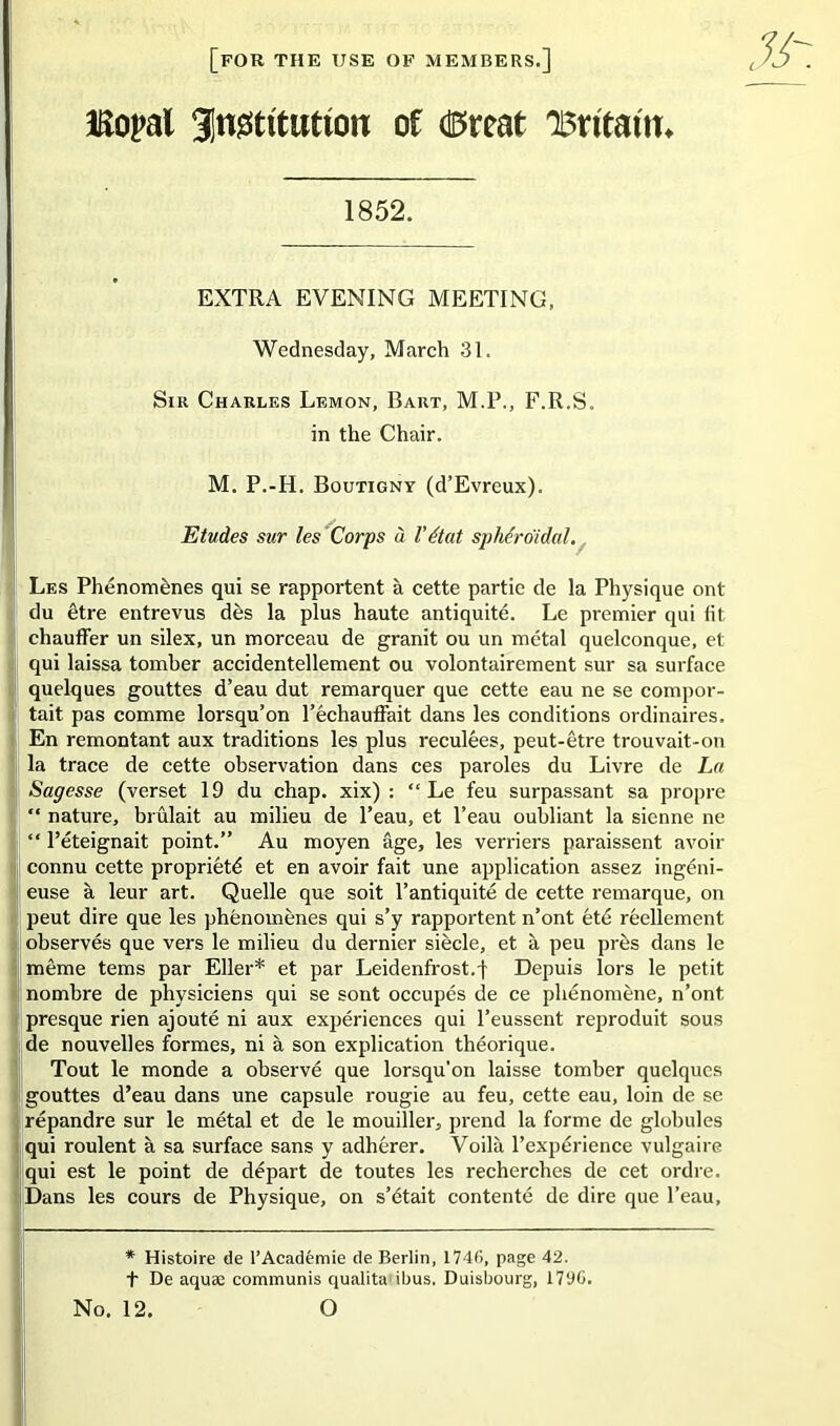 [for THE USE OF MEMBERS.] Eopal gn^tttutton of <&mt 'Bntatm 1852. EXTRA EVENING MEETING, Wednesday, March 31. Sir Charles Lemon, Bart, M.P., F.R.S. in the Chair. M. P.-H. Boutigny (d’Evreux). Etudes sur les Corps à l’état sphéroïdal. Les Phénomènes qui se rapportent à cette partie de la Physique ont du être entrevus dès la plus haute antiquité. Le premier qui fit chauffer un silex, un morceau de granit ou un métal quelconque, et qui laissa tomber accidentellement ou volontairement sur sa surface quelques gouttes d’eau dut remarquer que cette eau ne se compor- tait pas comme lorsqu’on l’échauffait dans les conditions ordinaires. En remontant aux traditions les plus reculées, peut-être trouvait-on la trace de cette observation dans ces paroles du Livre de La Sagesse (verset 19 du chap. xix) : “Le feu surpassant sa propre “ nature, brûlait au milieu de l’eau, et l’eau oubliant la sienne ne “ l’éteignait point.” Au moyen âge, les verriers paraissent avoir connu cette propriété et en avoir fait une application assez ingéni- euse à leur art. Quelle que soit l’antiquité de cette remarque, on peut dire que les phénomènes qui s’y rapportent n’ont été réellement observés que vers le milieu du dernier siècle, et à peu près dans le même tems par Eller* et par Leidenfrost.l Depuis lors le petit nombre de physiciens qui se sont occupés de ce phénomène, n’ont presque rien ajouté ni aux expériences qui l’eussent reproduit sous de nouvelles formes, ni à son explication théorique. Tout le monde a observé que lorsqu'on laisse tomber quelques gouttes d’eau dans une capsule rougie au feu, cette eau, loin de se répandre sur le métal et de le mouiller, prend la forme de globules qui roulent à sa surface sans y adhérer. Voilà l’expérience vulgaire qui est le point de départ de toutes les recherches de cet ordre. Dans les cours de Physique, on s’était contenté de dire que l’eau, * Histoire de l’Académie de Berlin, 1746, page 42. t De aquæ communis qualita ibus. Duisbourg, 1796. No. 12. O