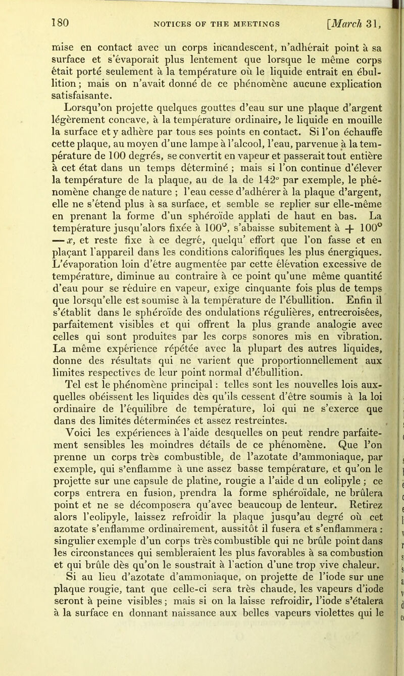 ■ mise en contact avec un corps incandescent, n’adhérait point à sa surface et s’évaporait plus lentement que lorsque le même corps était porté seulement à la température où le liquide entrait en ébul- lition ; mais on n’avait donné de ce phénomène aucune explication satisfaisante. Lorsqu’on projette quelques gouttes d’eau sur une plaque d’argent légèrement concave, à la température ordinaire, le liquide en mouille la surface et y adhère par tous ses points en contact. Si l’on échauffe cette plaque, au moyen d’une lampe à l’alcool, l’eau, parvenue à la tem- pérature de 100 degrés, se convertit en vapeur et passerait tout entière à cet état dans un temps déterminé ; mais si l’on continue d’élever la température de la plaque, au de la de 142° par exemple, le phé- nomène change de nature ; l’eau cesse d’adhérer à la plaque d’argent, elle ne s’étend plus à sa surface, et semble se replier sur elle-même en prenant la forme d’un sphéroïde applati de haut en bas. La température jusqu’alors fixée à 100°, s’abaisse subitement à -f 100° — x, et reste fixe à ce degré, quelqu’ effort que l’on fasse et en plaçant l'appareil dans les conditions calorifiques les plus énergiques. L’évaporation loin d’être augmentée par cette élévation excessive de température, diminue au contraire à ce point qu’une même quantité d’eau pour se réduire en vapeur, exige cinquante fois plus de temps que lorsqu’elle est soumise à la température de l’ébullition. Enfin il s’établit dans le sphéroïde des ondulations régulières, entrecroisées, parfaitement visibles et qui offrent la plus grande analogie avec celles qui sont produites par les corps sonores mis en vibration. La même expérience répétée avec la plupart des autres liquides, donne des résultats qui ne varient que proportionnellement aux limites respectives de leur point normal d’ébullition. Tel est le phénomène principal : telles sont les nouvelles lois aux- quelles obéissent les liquides dès qu’ils cessent d’être soumis à la loi ordinaire de l’équilibre de température, loi qui ne s’exerce que j dans des limites déterminées et assez restreintes. , , Voici les expériences à l’aide desquelles on peut rendre parfaite- , ment sensibles les moindres détails de ce phénomène. Que l’on prenne un corps très combustible, de l’azotate d’ammoniaque, par ! s exemple, qui s’enflamme à une assez basse température, et qu’on le : | projette sur une capsule de platine, rougie a l’aide d un eolipyle ; ce ! e corps entrera en fusion, prendra la forme sphéroïdale, ne brûlera c point et ne se décomposera qu’avec beaucoup de lenteur. Retirez e alors l’eolipyle, laissez refroidir la plaque jusqu’au degré où cet ]j azotate s’enflamme ordinairement, aussitôt il fusera et s’enflammera : ? singulier exemple d’un corps très combustible qui ne brûle point dans ! r les circonstances qui sembleraient les plus favorables à sa combustion s et qui brûle dès qu’on le soustrait à l’action d’une trop vive chaleur. S| Si au lieu d’azotate d’ammoniaque, on projette de l’iode sur une plaque rougie, tant que celle-ci sera très chaude, les vapeurs d’iode i seront à peine visibles ; mais si on la laisse refroidir, l’iode s’étalera ^ à la surface en donnant naissance aux belles vapeurs violettes qui le [(