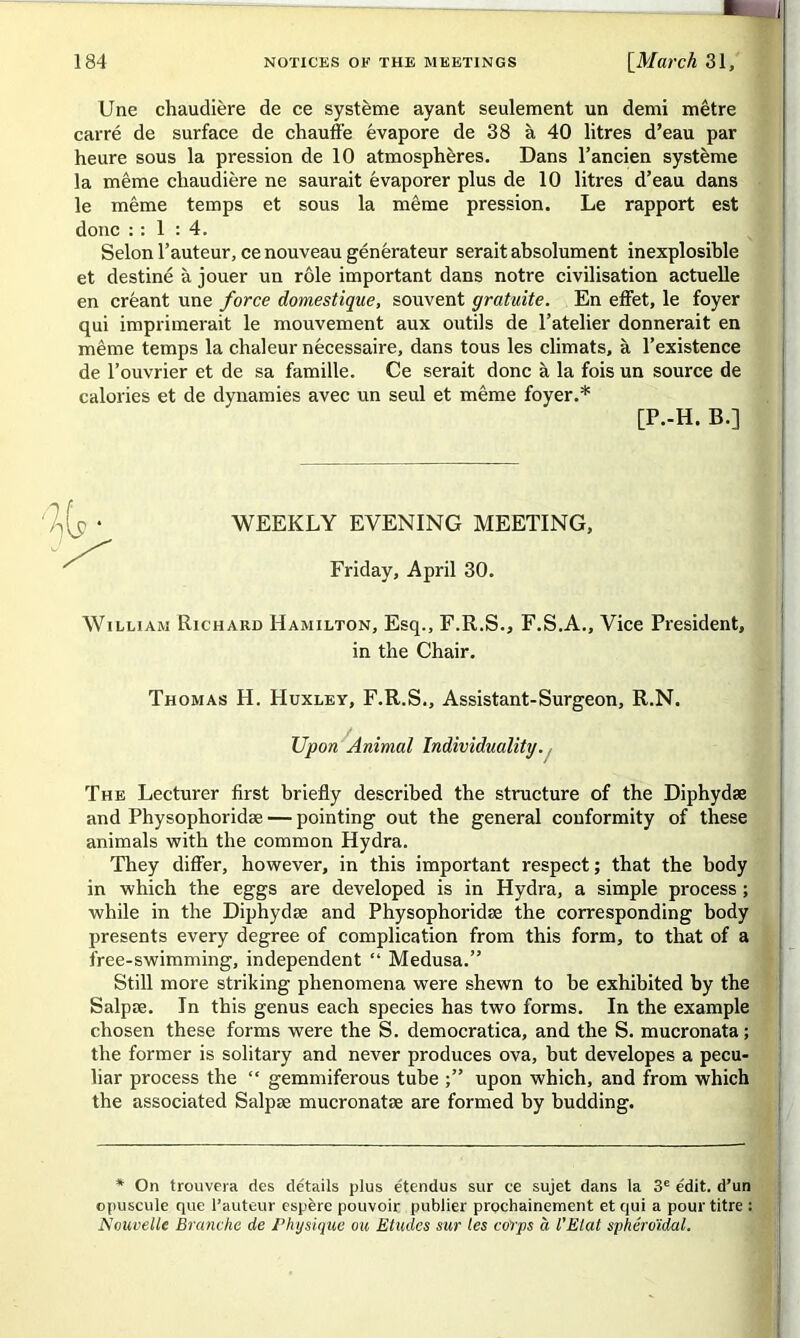 Une chaudière de ce système ayant seulement un demi mètre carré de surface de chauffe évapore de 38 à 40 litres d’eau par heure sous la pression de 10 atmosphères. Dans l’ancien système la même chaudière ne saurait évaporer plus de 10 litres d’eau dans le même temps et sous la même pression. Le rapport est donc : : 1 : 4. Selon l’auteur, ce nouveau générateur serait absolument inexplosible et destiné à jouer un rôle important dans notre civilisation actuelle en créant une force domestique, souvent gratuite. En effet, le foyer qui imprimerait le mouvement aux outils de l’atelier donnerait en même temps la chaleur nécessaire, dans tous les climats, à l’existence de l’ouvrier et de sa famille. Ce serait donc à la fois un source de calories et de dynamies avec un seul et même foyer.* [P.-H. B.] WEEKLY EYENING MEETING, Friday, April 30. William Richard Hamilton, Esq., F.R.S., F.S.A., Vice President, in the Chair. Thomas H. Huxley, F.R.S., Assistant-Surgeon, R.N. Upon Animal Individualité/. The Lecturer first briefly described the structure of the Diphydæ and Physophoridæ — pointing out the general conformity of these animais with the common Hydra. They differ, however, in this important respect ; that the body in winch the eggs are developed is in Hydra, a simple process ; while in the Diphydæ and Physophoridæ the corresponding body présents every degree of complication from this form, to that of a free-swimming, independent “ Médusa.” Still more striking phenomena were shewn to be exhibited by the Salpæ. In this genus each species has two forms. In the example chosen these forms were the S. democratica, and the S. mucronata ; the former is solitary and never produces ova, but developes a pecu- liar process the “ gemmiferous tube upon which, and from which the associated Salpæ mucronatæ are formed by budding. * On trouvera des de'tails plus étendus sur ce sujet dans la 3e édit, d’un opuscule que l’auteur espère pouvoir publier prochainement et qui a pour titre : Nouvelle Branche de Physique ou Etudes sur tes corps à l'Etat sphéroïdal.