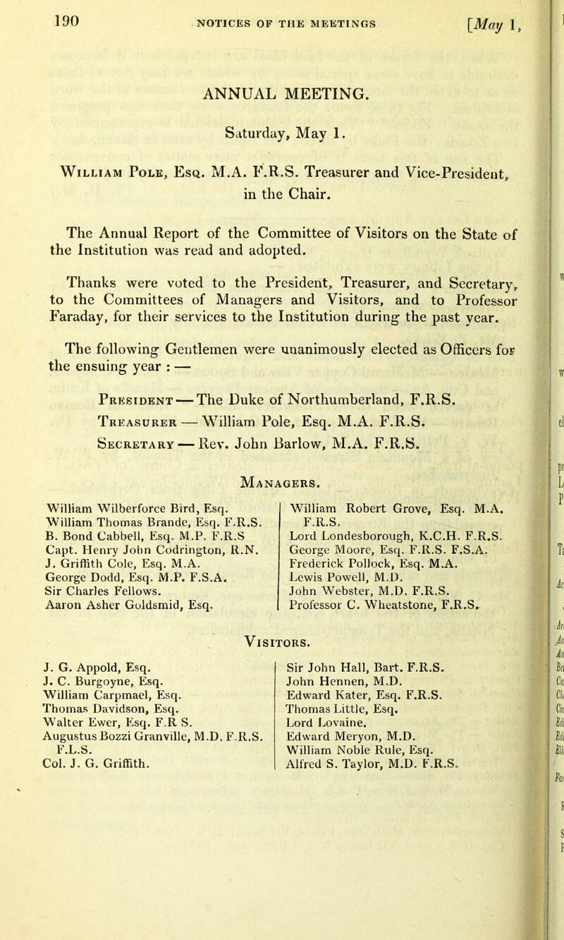 [May 1 ANNUAL MEETING. Saturday, May 1. William Pole, Esq. M.A. F.R.S. Treasurer and Vice-President, in the Chair. The Annual Report of the Committee of Visitors on the State of the Institution was read and adopted. Thanks were voted to the President, Treasurer, and Secretary, to the Committees of Managers and Visitors, and to Professor Faraday, for their services to the Institution during the past year. The following Gentlemen were unanimously elected as Officers for the ensuing year : — President — The Duke of Northumberland, F.R.S. Treasurer — William Pole, Esq. M.A. F.R.S. Secretary — Rev. John Barlow, M.A. F.R.S. Managers. William Wilberforce Bird, Esq. William Thomas Brande, Esq. F.R.S. B. Bond Cabbell, Esq. M.P. F.R.S Capt. Henry John Codrington, R.N. J. Griffith Cole, Esq. M.A. George Dodd, Esq. M.P. F.S.A. Sir Charles Fellows. Aaron Asher Guldsmid, Esq. William Robert Grove, Esq. M.A. F.R.S. Lord Londesborough, K.C.H. F.R.S. George Moore, Esq. F.R.S. F.S.A. Frederick Pollock, Esq. M.A. Lewis Powell, M.D. John Webster, M.D. F.R.S. Professor C. Wheatstone, F.R.S. Visitors. J. G. Appold, Esq. J. C. Burgoyne, Esq. William Carpmael, Esq. Thomas Davidson, Esq. Walter Ewer, Esq. F.R S. Augustus Bozzi Granville, M.D. F.R.S. Sir John Hall, Bart. F.R.S. John Hennen, M.D. Edward Kater, Esq. F.R.S. Thomas Little, Esq. Lord Lovaine. Edward Meryon, M.D. William Noble Rule, Esq. Alfred S. Taylor, M.D. F.R.S. F.L.S. Col. J. G. Griffith.