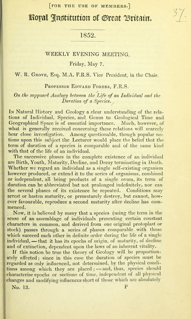 [for the use of members.] IRopal 3n0titutton of (0rcat 'Britain* 1852. WEEKLY EVENING MEETING, Friday, May 7. W. R. Grove, Esq. M.A. F.R.S. \ ice President, in the Chair. Professor Edward Forbes, F.R.S. On the supposed Analogy between the Life of an Individual and the Duration of a Species. In Natural History and Geology a clear understanding of the rela- tions of Individual, Species, and Genus to Geological Time aird Geographical Space is of essential importance. Much, however, of what is generally received concerning these relations will scarcely hear close investigation. Among questionable, though popular no- tions upon this subject the Lecturer would place the belief that the term of duration of a species is comparable and of the same kind with that of the life of an individual. The successive phases in the complete existence of an individual are Birth, Youth, Maturity, Decline, and Decay terminating in Death. Whether we regard an individual as a single self-existing organism however produced, or extend it to the series of organisms, combined or independent, all being products of a single ovum, its term of (duration can be abbreviated but not prolonged indefinitely, nor can the several phases of its existence be repeated. Conditions may arrest or hasten maturity, or prematurely destroy, but cannot, how- ever favourable, reproduce a second maturity after decline has com- ! menced. Now, it is believed by many that a species (using the term in the I sense of an assemblage of individuals presenting certain constant :i characters in common, and derived from one original protoplast or stock) passes through a series of phases comparable with those which succeed each other in definite order during the life of a single individual, — that it has its epochs of origin, of maturity, of decline and of extinction, dependent upon the laws of an inherent vitality. If this notion be true the theory of Geology will be proportion- ' afely affected; since in this case the duration of species must be regarded as onlv influenced, not determined, by the physical condi- tions among which thev are placed;—and, thus, species should characterise epochs or sections of time, independent of all physical jehanges and modifying influences short of those which are absolutely 1 No. 13. P