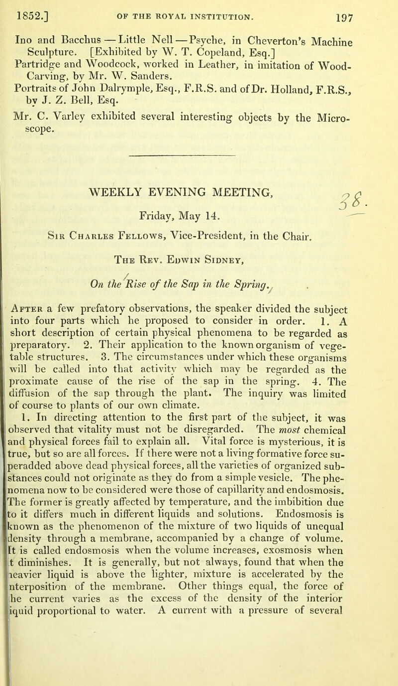 Ino and Bacchus—Little Nell—Psyche, in Cheverton’s Machine Sculpture. [Exhibited by W. T. Copeland, Esq.] Partridge and Woodcock, worked in Leather, in imitation of Wood- Carving, by Mr. W. Sanders. Portraits of John Dalrymple, Esq., F.R.S. and of Dr. Holland, F R.S , by J. Z. Bell, Esq. Mr. C. Varley exhibited several interesting objects by the Micro- scope. WEEKLY EVENING MEETING, Friday, May 14. Sir Charles Fellows, Vice-President, in the Chair. The Rev. Edwin Sidney, / On the Rise of the Sap in the Springy After a few prefatory observations, the speaker divided the subject into four parts which he proposed to consider in order. 1. A short description of certain physical phenomena to be regarded as preparatory. 2. Their application to the known organism of vege- table structures. 3. The circumstances under which these organisms will be called into that activity which may be regarded as the proximate cause of the rise of the sap in the spring. 4. The diffusion of the sap through the plant. The inquiry was limited of course to plants of our own climate. 1. In directing attention to the first part of the subject, it was observed that vitality must not be disregarded. The most chemical and physical forces fail to explain all. Vital force is mysterious, it is true, but so are all forces. If there were not a living formative force su- peradded above dead physical forces, all the varieties of organized sub- stances could not originate as they do from a simple vesicle. The phe- nomena now to he considered were those of capillarity and endosmosis. The former is greatly affected by temperature, and the imbibition due to it dift'ers much in different liquids and solutions. Endosmosis is known as the phenomenon of the mixture of two liquids of unequal density through a membrane, aecompanied by a change of volume. It is called endosmosis when the volume increases, exosmosis when [t diminishes. It is generally, but not always, found that when the iieavier liquid is above the lighter, mixture is accelerated by the nterposition of the membrane. Other things equal, the force of he current varies as the excess of the density of the interior iquid proportional to water. A current with a pressure of several