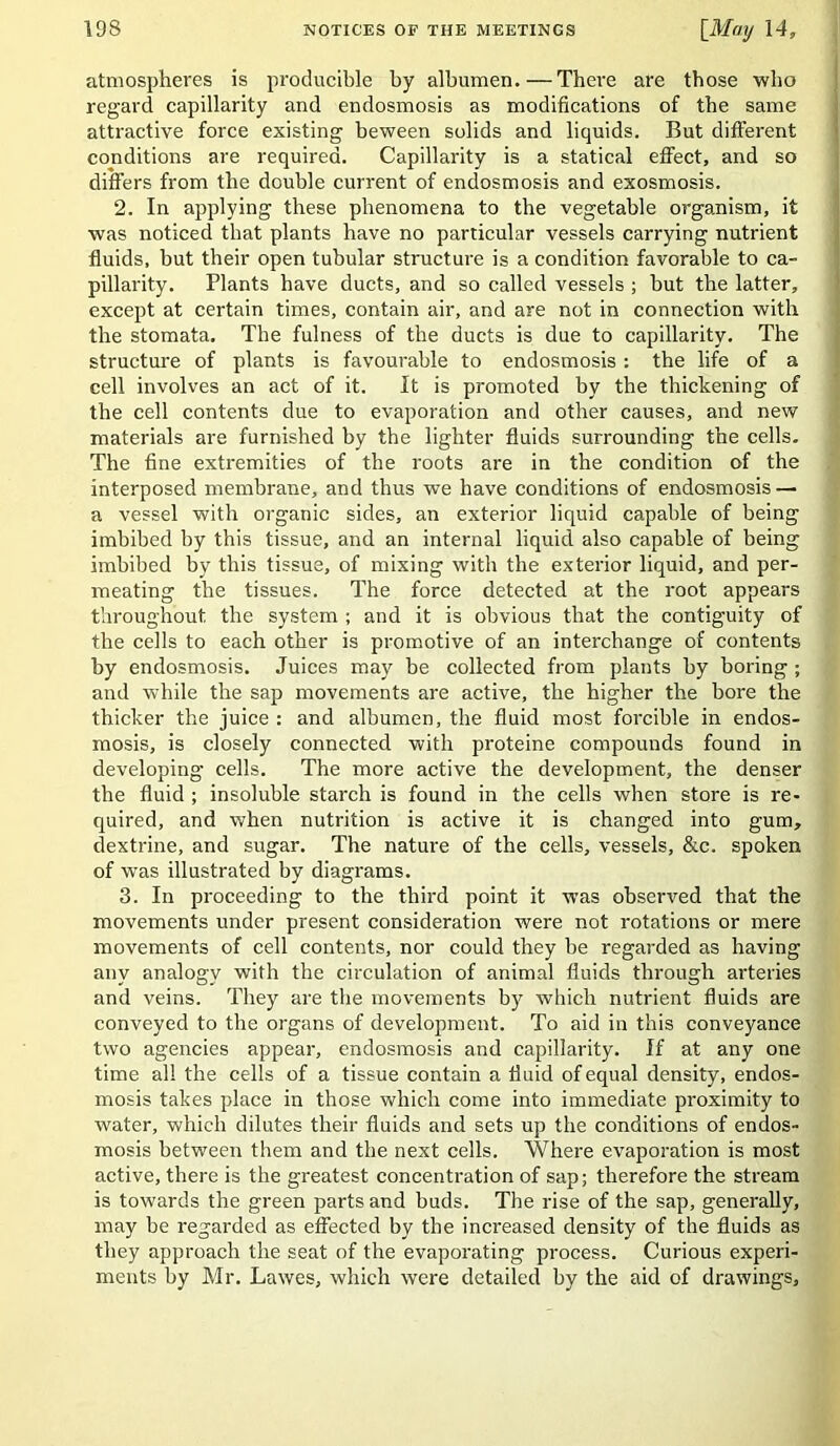 atmospheres is producible by albumen. — There are those ■who regard capillarity and endosmosis as modifications of the same attractive force existing beween solids and liquids. But different conditions are required. Capillarity is a statical effect, and so differs from the double current of endosmosis and exosmosis. 2. In applying these phenomena to the vegetable organism, it was noticed that plants have no particular vessels carrying nutrient fluids, but their open tubular structure is a condition favorable to ca- pillarity. Plants have ducts, and so called vessels ; but the latter, except at certain times, contain air, and are not in connection with the stomata. The fulness of the ducts is due to capillarity. The structure of plants is favourable to endosmosis: the life of a cell involves an act of it. It is promoted by the thickening of the cell contents due to evaporation and other causes, and new materials are furnished by the lighter fluids surrounding the cells. The fine extremities of the roots are in the condition of the interposed membrane, and thus we have conditions of endosmosis — a vessel with organic sides, an exterior liquid capable of being imbibed by this tissue, and an internal liquid also capable of being imbibed by this tissue, of mixing with the exterior liquid, and per- meating the tissues. The force detected at the root appears throughout the system ; and it is obvious that the contiguity of the cells to each other is promotive of an interchange of contents by endosmosis. Juices may be collected from plants by boring; and while the sap movements are active, the higher the bore the thicker the juice : and albumen, the fluid most forcible in endos- raosis, is closely connected with proteine compounds found in developing cells. The more active the development, the denser the fluid ; insoluble starch is found in the cells when store is re- quired, and when nutrition is active it is changed into gum, dextrine, and sugar. The nature of the cells, vessels, &c. spoken of was illustrated by diagrams. 3. In proceeding to the third point it was observed that the movements under present consideration were not rotations or mere movements of cell contents, nor could they be regarded as having any analogy with the circulation of animal fluids through arteries and veins. They are tlie movements by which nutrient fluids are conveyed to the organs of development. To aid in this conveyance two agencies appear, endosmosis and capillarity. If at any one time all the cells of a tissue contain a fluid of equal density, endos- mosis takes place in those which come into immediate proximity to water, which dilutes their fluids and sets up the conditions of endos- mosis between them and the next cells. Where evaporation is most active, there is the greatest concentration of sap; therefore the stream is towards the green parts and buds. The rise of the sap, generally, may be regarded as effected by the increased density of the fluids as they approach the seat of the evaporating process. Curious experi- ments by Mr. Lawes, which were detailed by the aid of drawings.