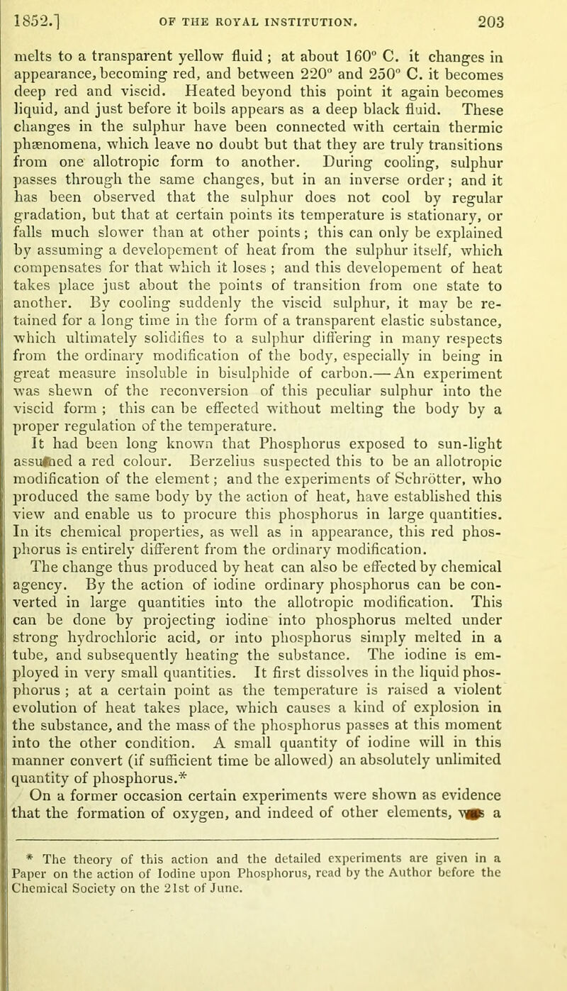 melts to a transparent yellow fluid ; at about 160° C. it changes in appearance, becoming red, and between 220° and 250° C. it becomes deep red and viscid. Heated beyond this point it again becomes liquid, and just before it boils appears as a deep black fluid. These changes in the sulphur have been connected with certain thermic phenomena, which leave no doubt but that they are truly transitions from one allotropic form to another. During cooling, sulphur passes through the same changes, but in an inverse order; and it has been observed that the sulphur does not cool by regular gradation, but that at certain points its temperature is stationary, or falls much slower than at other points; this can only be explained by assuming a developement of heat from the sulphur itself, which compensates for that which it loses ; and this developement of heat takes place just about the points of transition from one state to another. By cooling suddenly the viscid sulphur, it mav be re- tained for a long time in the form of a transparent elastic substance, which ultimately solidifies to a sulphur differing in many respects from the ordinary modification of the body, especially in being in great measure insoluble in bisulphide of carbon.— An experiment was shewn of the reconversion of this peculiar sulphur into the viscid form ; this can he effected without melting the body by a proper regulation of the temperature. It had been long known that Phosphorus exposed to sun-light assumed a red colour. Berzelius suspected this to be an allotropic modification of the element; and the experiments of Schrotter, who produced the same body by the action of heat, have established this view and enable us to procure this phosphorus in large quantities. In its chemical properties, as well as in appearance, this red phos- phorus is entirely different from the ordinary modification. The change thus produced by heat can also he effected by chemical agency. By the action of iodine ordinary phosphorus can be con- verted in large quantities into the allotropic modification. This can he done by projecting iodine into phosphorus melted under strong hydrochloric acid, or into phosphorus simply melted in a tube, and subsequently heating the substance. The iodine is em- ployed in very small quantities. It first dissolves in the liquid phos- phorus ; at a certain point as the temperature is raised a violent evolution of heat takes place, which causes a kind of explosion in the substance, and the mass of the phosphorus passes at this moment into the other condition. A small quantity of iodine will in this manner convert (if sufficient time he allowed) an absolutely unlimited quantity of phosphorus.* On a former occasion certain experiments were shown as evidence that the formation of oxygen, and indeed of other elements, a * The theory of this action and the detailed experiments are given in a Paper on the action of Iodine upon Phosphorus, read by the Author before the Chemical Society on the 21st of June.