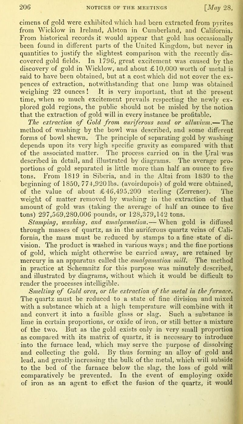 cimens of gold were exhibited which had been extracted from pyrites from Wicklow in Ireland, Alston in Cumberland, and California. From historical records it would appear that gold has occasionally been found in different parts of the United Kingdom, but never in quantities to justify the slightest comparison with the recently dis- covered gold fields. In 1796, great excitement was caused by the discovery of gold in Wicklow, and about £10,000 worth of metal is said to have been obtained, but at a cost which did not cover the ex- pences of extraction, notwithstanding that one lump was obtained weighing 22 ounces! It is very important, that at the present time, when so much excitement prevails respecting the newly ex- plored gold regions, the public should not he misled by the notion that the extraction of gold will in every instance be profitable. The extraction of Gold from auriferous sand or alluvium.— The method of washing by the bowl was described, and some different forms of bowl shewn. The principle of separating gold by washing depends upon its very high specific gravity as compared with that of the associated matter. The process carried on in the Ural was described in detail, and illustrated by diagrams. The average pro- portions of gold separated is little more than half an ounce to five tons. From 1819 in Siberia, and in the Altai from 1830 to the beginning of 1850, 774,920 lbs. (avoirdupois) of gold were obtained, of the value of about £46,495,200 sterling (Zerrener). The weight of matter removed by washing in the extraction of that amount of gold was (taking the average of half an ounce to five tons) 297,569,280,006 pounds, or 128,379,142 tons. Stamping, washing, and amalgamation.— When gold is diffused through masses of quartz, as in the auriferous quartz veins of Cali- fornia, the mass must be reduced by stamps to a fine state of di- vision. The product is washed in various ways ; and the fine portions of gold, which might otherwise be carried away, are retained by mercury in an apparatus called the amalgamation mill. The method in practice at Schemnitz for this purpose was minutely described, and illustrated by diagrams, without which it would be difficult to render the processes intelligible. Smelting of Gold ores, or the extraction of the metal in the furnace. The quartz must be reduced to a state of fine division and mixed with a substance which at a high temperature will combine with it and convert it into a fusible glass or slag. Such a substance is lime in certain proportions, or oxide of iron, or still better a mixture of the two. But as the gold exists only in very small proportion as compared with its matrix of quartz, it is necessary to introduce into the furnace lead, which may serve the purpose of dissolving and collecting the gold. By thus forming an alloy of gold and lead, and greatly increasing the bulk of the metal, which will subside to the bed of the furnace below the slag, the loss of gold will comparatively he prevented. In the event of employing oxide of iron as an agent to effect the fusion of the quartz, it would