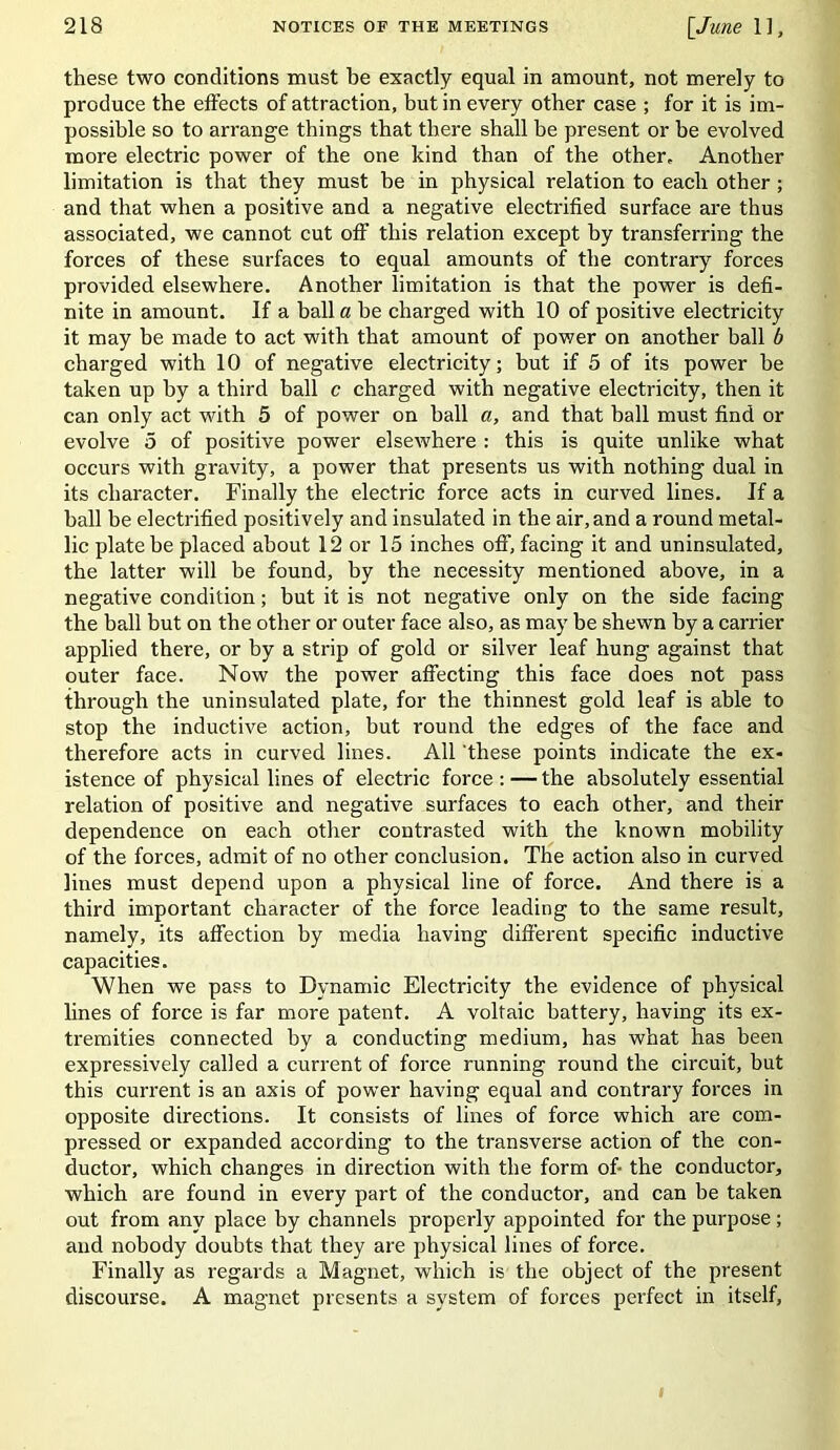 these two conditions must he exactly equal in amount, not merely to produce the effects of attraction, but in every other case ; for it is im- possible so to arrange things that there shall be present or be evolved more electric power of the one kind than of the other. Another limitation is that they must be in physical relation to each other; and that when a positive and a negative electrified surface are thus associated, we cannot cut off this relation except by transferring the forces of these surfaces to equal amounts of the contrary forces provided elsewhere. Another limitation is that the power is defi- nite in amount. If a ball a be charged with 10 of positive electricity it may be made to act with that amount of power on another ball b charged with 10 of negative electricity; but if 5 of its power he taken up by a third ball c charged with negative electricity, then it can only act with 5 of power on hall a, and that ball must find or evolve 5 of positive power elsewhere : this is quite unlike what occurs with gravity, a power that presents us with nothing dual in its character. Finally the electric force acts in curved lines. If a hall be electrified positively and insulated in the air, and a round metal- lic plate be placed about 12 or 15 inches off, facing it and uninsulated, the latter will be found, by the necessity mentioned above, in a negative condition; but it is not negative only on the side facing the ball but on the other or outer face also, as may be shewn by a carrier applied there, or by a strip of gold or silver leaf hung against that outer face. Now the power affecting this face does not pass through the uninsulated plate, for the thinnest gold leaf is able to stop the inductive action, but round the edges of the face and therefore acts in curved lines. All these points indicate the ex- istence of physical lines of electric force : — the absolutely essential relation of positive and negative surfaces to each other, and their dependence on each other contrasted with the known mobility of the forces, admit of no other conclusion. The action also in curved lines must depend upon a physical line of force. And there is a third important character of the force leading to the same result, namely, its affection by media having different specific inductive capacities. When we pass to Dynamic Electricity the evidence of physical lines of force is far more patent. A voltaic battery, having its ex- tremities connected by a conducting medium, has what has been expressively called a current of force running round the circuit, but this current is an axis of power having equal and contrary forces in opposite directions. It consists of lines of force which are com- pressed or expanded according to the transverse action of the con- ductor, which changes in direction with the form of the conductor, which are found in every part of the conductor, and can be taken out from any place by channels properly appointed for the purpose; and nobody doubts that they are physical lines of force. Finally as regards a Magnet, which is the object of the present discourse. A magnet presents a system of forces perfect in itself,