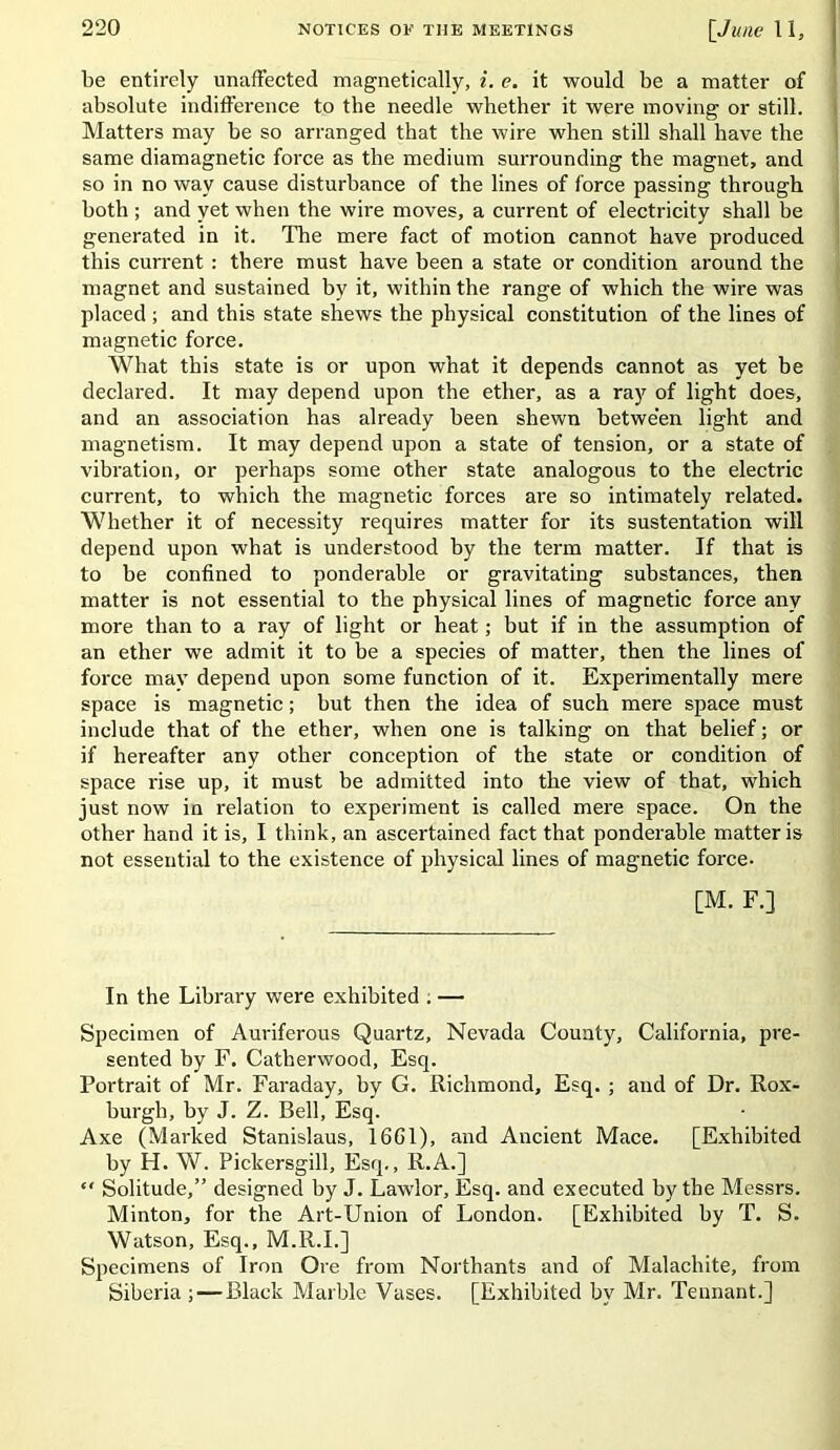 be entirely unaffected magnetically, i. <?. it would be a matter of absolute indifference to the needle whether it were moving or still. Matters may be so arranged that the wire when still shall have the same diamagnetic force as the medium surrounding the magnet, and so in no way cause disturbance of the lines of force passing through both ; and yet when the wire moves, a current of electricity shall be generated in it. The mere fact of motion cannot have produced this current : there must have been a state or condition around the magnet and sustained by it, within the range of which the wire was placed ; and this state shews the physical constitution of the lines of magnetic force. What this state is or upon what it depends cannot as yet be declared. It may depend upon the ether, as a ray of light does, and an association has already been shewn between light and magnetism. It may depend upon a state of tension, or a state of vibration, or perhaps some other state analogous to the electric current, to which the magnetic forces are so intimately related. Whether it of necessity requires matter for its sustentation will depend upon what is understood by the term matter. If that is to be confined to ponderable or gravitating substances, then matter is not essential to the physical lines of magnetic force any more than to a ray of light or heat; but if in the assumption of an ether we admit it to be a species of matter, then the lines of force may depend upon some function of it. Experimentally mere space is magnetic; but then the idea of such mere space must include that of the ether, when one is talking on that belief; or if hereafter any other conception of the state or condition of space rise up, it must be admitted into the view of that, which just now in relation to experiment is called mere space. On the other hand it is, I think, an ascertained fact that ponderable matter is not essential to the existence of physical lines of magnetic force- [M. F.] In the Library were exhibited . — Specimen of Auriferous Quartz, Nevada County, California, pre- sented by F. Catherwood, Esq. Portrait of Mr. Faraday, by G. Richmond, Esq. ; and of Dr. Rox- burgh, by J. Z. Bell, Esq. Axe (Marked Stanislaus, 1661), and Ancient Mace. [Exhibited by H. W. Pickersgill, Esq., R.A.] “ Solitude,” designed by J. Lawlor, Esq. and executed by the Messrs. Minton, for the Art-Union of London. [Exhibited by T. S. Watson, Esq., M.R.I.] Specimens of Iron Ore from Northants and of Malachite, from Siberia ;—Black Marble Vases. [Exhibited by Mr. Tennant.]