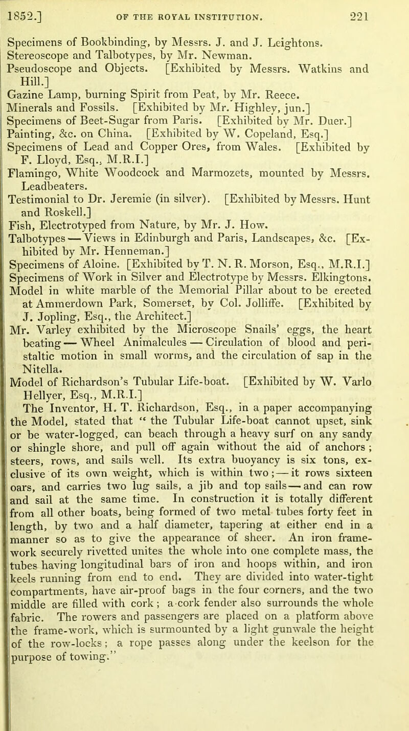 Specimens of Bookbinding, by Messrs. J. and J. Leightons. Stereoscope and Talbotypes, by Mr. Newman. Pseudoscope and Objects. [Exhibited by Messrs. Watkins and Hill.] Gazine Lamp, burning Spirit from Peat, by Mr. Reece. Minerals and Fossils. [Exhibited by Mr. Highlev, jun.] Specimens of Beet-Sugar from Paris. [Exhibited by Mr. Duer.] Painting, &c. on China. [Exhibited by W. Copeland, Esq.] Specimens of Lead and Copper Ores, from Wales. [Exhibited by F. Lloyd, Esq.. M.R.I.] Flamingo, White Woodcock and Marmozets, mounted by Messrs. Leadbeaters. Testimonial to Dr. Jeremie (in silver). [Exhibited by Messrs. Hunt and Roskelh] Fish, Electrotyped from Nature, by Mr. J. How. Talbotypes — Views in Edinburgh and Paris, Landscapes, &c. [Ex- hibited by Mr. Henneman.] Specimens of Aloine. [Exhibited byT. N. R. Morson, Esq., M.R.I.] Specimens of Work in Silver and Electrotype by Messrs. Elkingtons. Model in white marble of the Memorial Pillar about to be erected at Ammerdown Park, Somerset, by Col. Jolliffe. [Exhibited by J. Jopling, Esq., the Architect.] Mr. Varley exhibited by the Microscope Snails’ eggs, the heart beating—Wheel Animalcules — Circulation of blood and peri- staltic motion in small worms, and the circulation of sap in the Nitella. Model of Richardson’s Tubular Life-boat. [Exhibited by W. Varlo Hellyer, Esq., M.R.I.] The Inventor, H. T. Richardson, Esq., in a paper accompanying the Model, stated that “ the Tubular Life-boat cannot upset, sink or be water-logged, can beach through a heavy surf on any sandy or shingle shore, and pull off again without the aid of anchors ; steers, rows, and sails well. Its extra buoyancy is six tons, ex- clusive of its own weight, which is within two;—it rows sixteen oars, and carries two lug sails, a jib and top sails—and can row and sail at the same time. In construction it is totally different from all other boats, being formed of two metal tubes forty feet in length, by two and a half diameter, tapering at either end in a manner so as to give the appearance of sheer. An iron frame- work securely rivetted unites the whole into one complete mass, the tubes having longitudinal bars of iron and hoops within, and iron keels running from end to end. They are divided into water-tight compartments, have air-proof bags in the four corners, and the two middle are filled with cork ; a ■ cork fender also surrounds the whole fabric. The rowers and passengers are placed on a platform above the frame-work, which is surmounted by a light gunwale the height of the row-locks; a rope passes along under the keelson for the purpose of towing.