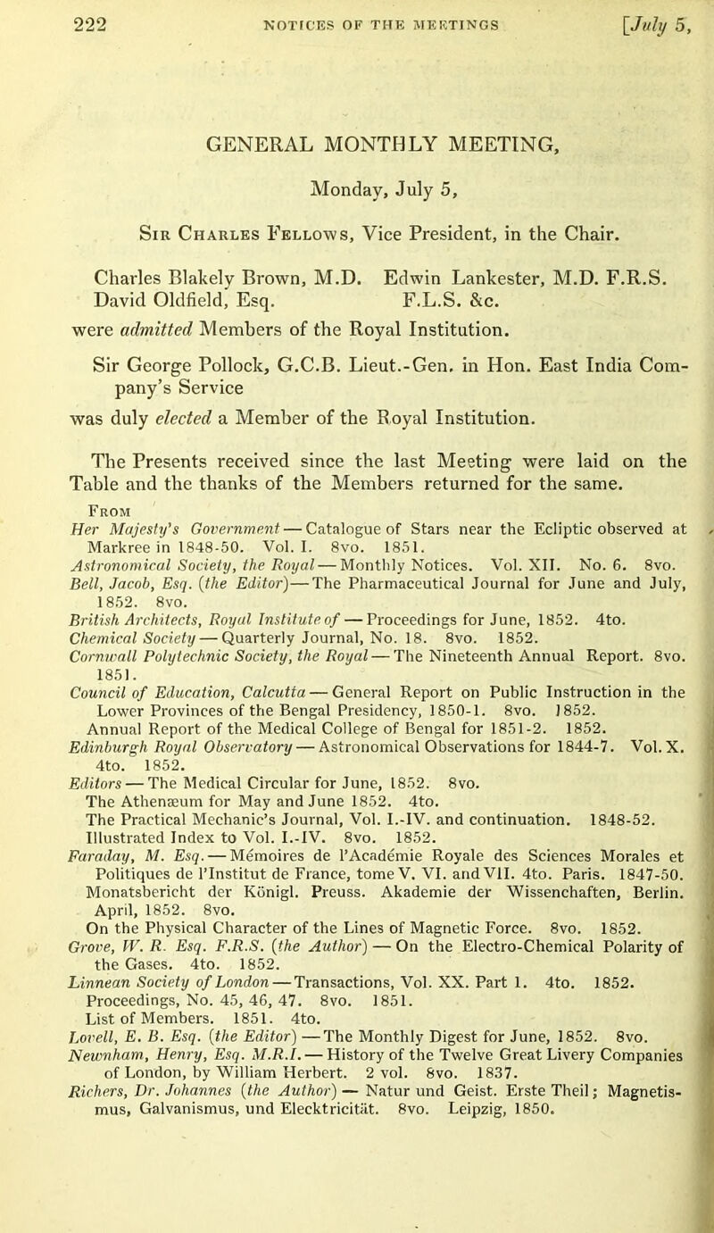 GENERAL MONTHLY MEETING, Monday, July 5, Sir Charles Fellows, Vice President, in the Chair. Charles Blakely Brown, M.D. Edwin Lankester, M.D. F.R.S. David Oldfield, Esq. F.L.S. &c. were admitted, Members of the Royal Institution. Sir George Pollock, G.C.B. Lieut.-Gen. in Hon. East India Com- pany’s Service was duly elected a Member of the Royal Institution. The Presents received since the last Meeting were laid on the Table and the thanks of the Members returned for the same. From Her Majesty’s Government — Catalogue of Stars near the Ecliptic observed at Markree in 1848-50. Vol. I. 8vo. 1851. Astronomical Society, the Royal — Monthly Notices. Vol. XII. No. 6. 8vo. Bell, Jacob, Esq. (the Editor)—The Pharmaceutical Journal for June and July, 1852. 8vo. British Architects, Royal Institute of — Proceedings for June, 1852. 4to. Chemical Society — Quarterly Journal, No. 18. 8vo. 1852. Cornwall Polytechnic Society, the Royal — The Nineteenth Annual Report. 8vo. 1851. Council of Education, Calcutta — General Report on Public Instruction in the Lower Provinces of the Bengal Presidency, 1850-1. 8vo. 1852. Annual Report of the Medical College of Bengal for 1851-2. 1852. Edinburgh Royal Observatory — Astronomical Observations for 1844-7. Vol.X. 4to. 1852. Editors — The Medical Circular for June, 1852. 8vo. The Athenaeum for May and June 1852. 4to. The Practical Mechanic’s Journal, Vol. I.-IV. and continuation. 1848-52. Illustrated Index to Vol. I.-IV. 8vo. 1852. Faraday, M. Esq. — Memoires de l’Academie Royale des Sciences Morales et Politiques de PInstitut de France, tome V. VI. and VII. 4to. Paris. 1847-50. Monatsbericht der Konigl. Preuss. Akademie der Wissenchaften, Berlin. April, 1852. 8vo. On the Physical Character of the Lines of Magnetic Force. 8vo. 1852. Grove, W. R. Esq. F.R.S. (the Author) — On the Electro-Chemical Polarity of the Gases. 4to. 1852. Linnean Society of London — Transactions, Vol. XX. Part 1. 4to. 1852. Proceedings, No. 45, 46, 47. 8vo. 1851. List of Members. 1851. 4to. Lovell, E. B. Esq. (the Editor) —The Monthly Digest for June, 1852. 8vo. Newnham., Henry, Esq. M.R.I. — History of the Twelve Great Livery Companies of London, by William Herbert. 2 vol. 8vo. 1837. Richers, Dr. Johannes (the Author) — Natur und Geist. Erste Theil; Magnetis- mus, Galvanismus, und Elecktricitat. 8vo. Leipzig, 1850.