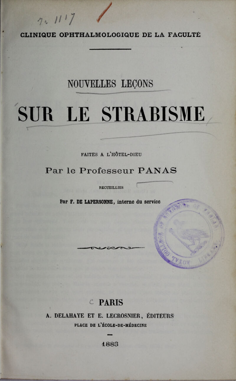 // '/ CLINIQUE OPHTHALMOLOGIQUE DE LA FACULTÉ NOUVELLES LEÇONS SUR LE STRABISME FAITES A L’HÔTEL-DIEU Par le Professeur PANAS RECUEILLIES c PARIS À. DELAHAYE ET E. LECROSNIER, ÉDITEURS PLACE DE L’ÉCOLE-DE-MÉDECINE 1883